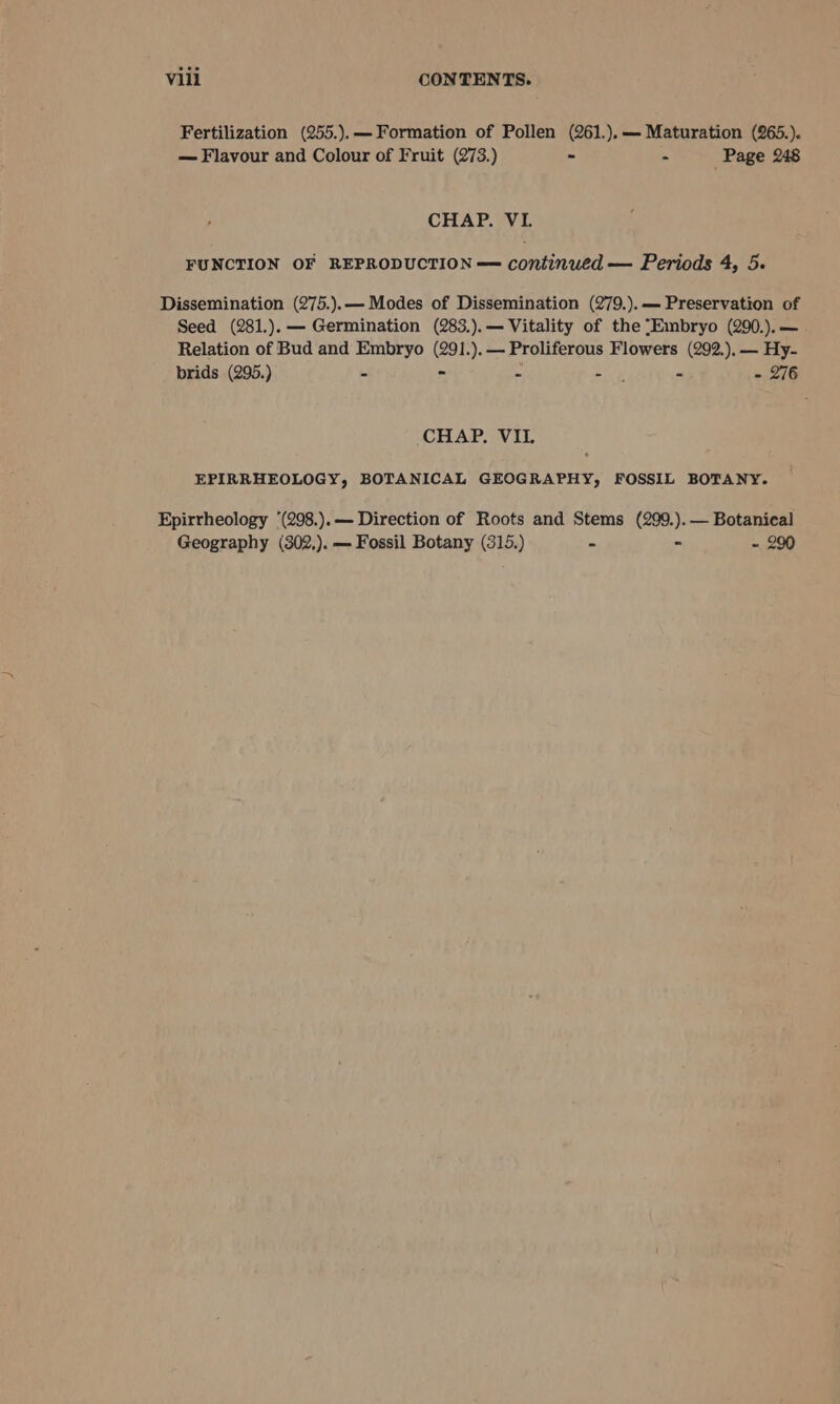 Fertilization (255.).— Formation of Pollen (261.),— Maturation (265.). — Flavour and Colour of Fruit (273.) ~ - Page 248 CHAP. VL FUNCTION OF REPRODUCTION — continued — Periods 4, 5. Dissemination (275.).— Modes of Dissemination (279.).— Preservation of Seed (281.).— Germination (283.).— Vitality of the ‘Embryo (290.).— Relation of Bud and Embryo (291.).— Proliferous Flowers (292.),— Hy- prids (295.) r , - 276 CHAP. VIL EPIRRHEOLOGY, BOTANICAL GEOGRAPHY, FOSSIL BOTANY. Epirrheology ‘(298.).— Direction of Roots and Stems (299.).— Botanical Geography (302,). — Fossil Botany (315.) . - 290