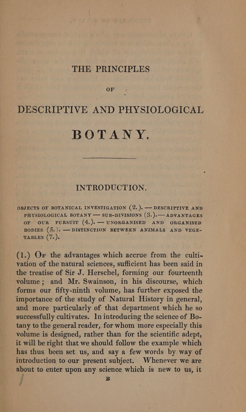 THE PRINCIPLES OF DESCRIPTIVE AND PHYSIOLOGICAL BOTANY, INTRODUCTION. OBJECTS OF BOTANICAL INVESTIGATION (2. ).—— DESCRIPTIVE AND PHYSIOLOGICAL BOTANY — SUB-DIVISIONS (3.).— ADVANTAGES OF OUR PURSUIT (4.).— UNORGANISED AND ORGANISED BODIES (5.). — DISTINCTION BETWEEN ANIMALS AND VEGE- TABLES (7. ). (1.) Or the advantages which accrue from the culti- vation of the natural sciences, sufficient has been said in the treatise of Sir J. Herschel, forming our fourteenth volume; and Mr. Swainson, in his discourse, which forms our fifty-ninth volume, has further exposed the importance of the study of Natural History in general, and more particularly of that department which he so successfully cultivates. In introducing the science of Bo- tany to the general reader, for whom more especially this volume is designed, rather than for the scientific adept, it will be right that we should follow the example which has thus been set us, and say a few words by way of introduction to our present subject. Whenever we are about to enter upon any science which is new to us, it B J v