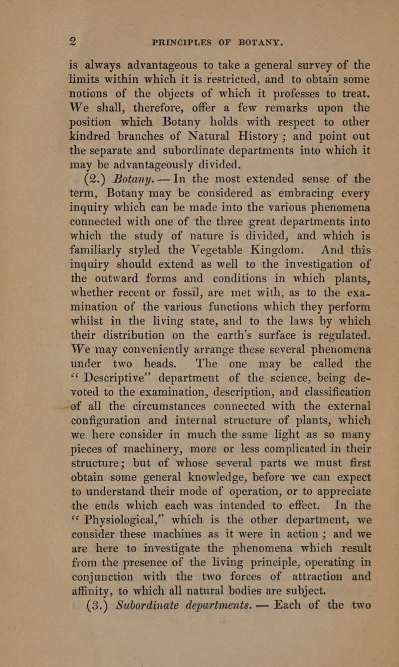 is always advantageous to take a general survey of the limits within which it is restricted, and to obtain some notions of the objects of which it professes to treat. We shall, therefore, offer a few remarks upon the position which Botany holds with respect to other kindred branches of Natural History ; and point out the separate and subordinate departments into which it may be advantageously divided. (2.) Botany. —In the most extended sense of the term, Botany may be considered as embracing every inquiry which can be made into the various phenomena connected with one of the three great departments into which the study of nature is divided, and which is familiarly styled the Vegetable Kingdom. And this inquiry should extend as well to the investigation of the outward forms and conditions in which plants, whether recent or fossil, are met with, as to the exa- mination of the various functions which they perform whilst in the living state, and to the laws by which their distribution on the earth’s surface is regulated. We may conveniently arrange these several phenomena under two heads. The one may be called the ** Descriptive” department of the science, being de- voted to the examination, description, and classification -of all the circumstances connected with the external configuration and internal structure of plants, which we here consider in much the same light as so many pieces of machinery, more or less complicated in their structure; but of whose several parts we must first obtain some general knowledge, before we can expect to understand their mode of operation, or to appreciate the ends which each was intended to effect. In the ‘** Physiological,” which is the other department, we consider these machines as it were in action ; and we are here to investigate the phenomena which result from the presence of the living principle, operating in conjunction with the two forces of attraction and affinity, to which all natural bodies are subject. (3.) Subordinate departments. — Each of the two