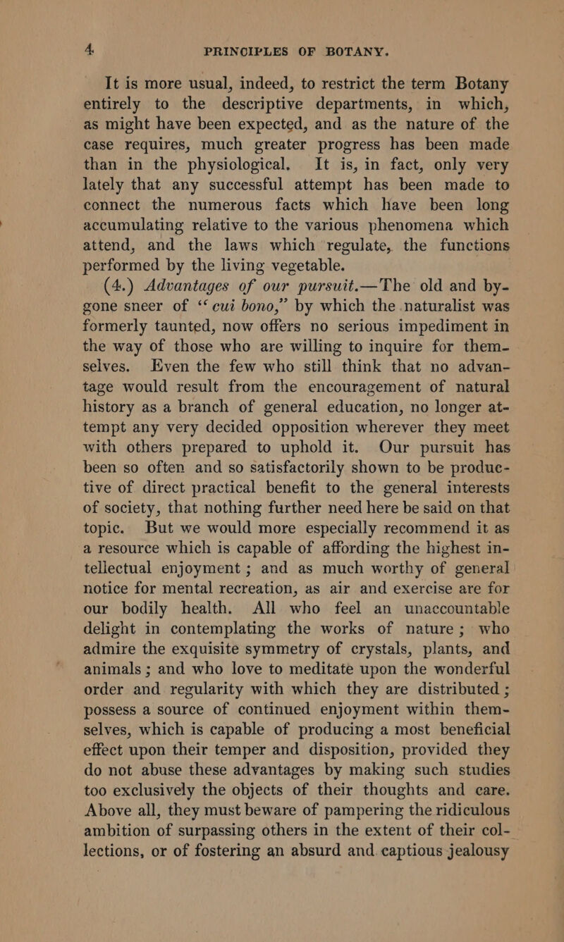 It is more usual, indeed, to restrict the term Botany entirely to the descriptive departments, in which, as might have been expected, and as the nature of the case requires, much greater progress has been made than in the physiological. It is, in fact, only very lately that any successful attempt has been made to connect the numerous facts which have been long accumulating relative to the various phenomena which attend, and the laws which ‘regulate, the functions performed by the living vegetable. (4.) Advantages of our pursuit.—The old and by- gone sneer of ‘‘ cui bono,” by which the naturalist was formerly taunted, now offers no serious impediment in the way of those who are willing to inquire for them- selves. Even the few who still think that no advan- tage would result from the encouragement of natural history as a branch of general education, no longer at- tempt any very decided opposition wherever they meet with others prepared to uphold it. Our pursuit has been so often and so satisfactorily shown to be produe- tive of direct practical benefit to the general interests of society, that nothing further need here be said on that topic. But we would more especially recommend it as a resource which is capable of affording the highest in- tellectual enjoyment ; and as much worthy of general notice for mental recreation, as air and exercise are for our bodily health. All who feel an unaccountable delight in contemplating the works of nature; who admire the exquisite symmetry of crystals, plants, and animals ; and who love to meditate upon the wonderful order and regularity with which they are distributed ; possess a source of continued enjoyment within them- selves, which is capable of producing a most beneficial effect upon their temper and disposition, provided they do not abuse these advantages by making such studies too exclusively the objects of their thoughts and care. Above all, they must beware of pampering the ridiculous ambition of surpassing others in the extent of their col- lections, or of fostering an absurd and. captious jealousy