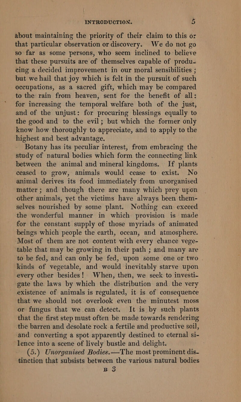 about maintaining the priority of their claim to this or that particular observation or discovery. We do not go so far as some persons, who seem inclined to believe that these pursuits are of themselves capable of produ- cing a decided improvement in our moral sensibilities ; but we hail that joy which is felt in the pursuit of such occupations, as a sacred gift, which may be compared to the rain from heaven, sent for the benefit of all: for increasing the temporal welfare both of the just, and of the unjust: for procuring blessings equally to the good and to the evil; but which the former only know how thoroughly to appreciate, and to apply to the highest and best advantage. Botany has its peculiar interest, from embracing the study of natural bodies which form the connecting link between the animal and mineral kingdoms. If plants ceased to grow, animals would cease to exist. No animal derives its food immediately from unorganised matter ; and though there are many which prey upon other animals, yet the victims have always been them- selves nourished by some plant. Nothing can exceed the wonderful manner in which provision is made for the constant supply of those myriads of animated beings which people the earth, ocean, and atmosphere. Most of them are not content with every chance vege- table that may be growing in their path ; and many are to be fed, and can only be fed, upon some one or two . kinds of vegetable, and would inevitably starve upon every other besides! When, then, we seek to investi- gate the laws by which the distribution and the very existence of animals is regulated, it is of consequence that we should not overlook even the minutest moss or fungus that we can detect. It is by such plants that the first step must often be made towards rendering the barren and desolate rock a fertile and productive soil, and converting a spot apparently destined to eternal si- lence into a scene of lively bustle and delight. (5.) Unorganised Bodies. —The most prominent dis- tinction that subsists between the various natural bodies B 3