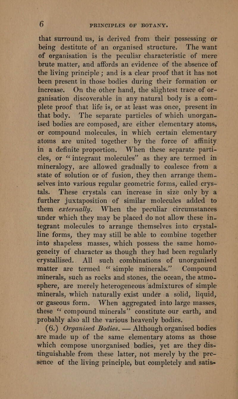 that surround us, is derived from their possessing or being destitute of an organised structure. The want of organisation is the peculiar characteristic of mere brute matter, and affords an evidence of the absence of the living principle ; and is a clear proof that it has not been present in those bodies during their formation or increase. On the other hand, the slightest trace of or- ganisation discoverable in any natural body is a:com- plete proof that life is, or at least was once, present in that body. The separate particles of which unorgan- ised bodies are composed, are either elementary atoms, or compound molecules, in which certain elementary atoms are united together. by the force of affinity in a definite proportion. When these separate parti- cles, or “integrant molecules” as they are termed in mineralogy, are allowed gradually to coalesce from a state of solution or of fusion, they then arrange them- selves into various regular geometric forms, called crys- tals. These crystals can increase in size only by a further juxtaposition of similar molecules added to them externally. When the peculiar circumstances under which they may be placed do not allow these in- tegrant molecules to arrange themselves into crystal- line forms, they may still be able to combine together into shapeless masses, which possess the same homo- geneity of character as though they had been regularly crystallised. All such combinations of unorganised matter are termed “ simple minerals.” Compound minerals, such as rocks and stones, the ocean, the atmo- sphere, are merely heterogeneous admixtures of simple minerals, which naturally exist under a solid, liquid, or gaseous form. When aggregated into large masses, these “ compound minerals” constitute our earth, and probably also all the various heavenly bodies. (6.) Organised Bodies. — Although organised bodies are made up of the same elementary atoms as those which compose unorganised bodies, yet are they dis- tinguishable from these latter, not merely by the pre- sence of the living principle, but completely and satis-