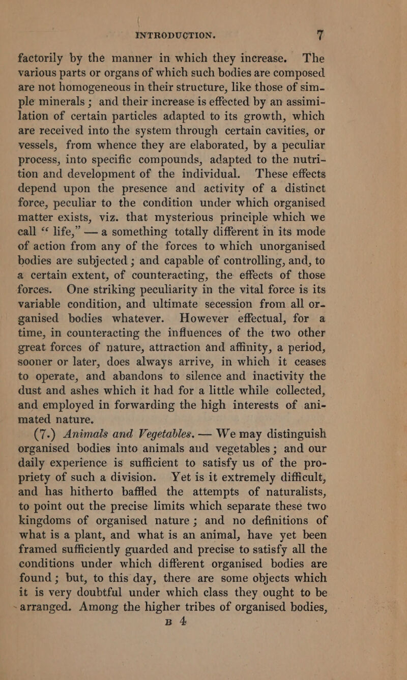 factorily by the manner in which they increase. The various parts or organs of which such bodies are composed are not homogeneous in their structure, like those of sim- ple minerals ; and their increase is effected by an assimi- lation of certain particles adapted to its growth, which are received into the system through certain cavities, or vessels, from whence they are elaborated, by a peculiar process, into specific compounds, adapted to the nutri- tion and development of the individual. These effects depend upon the presence and activity of a distinct force, peculiar to the condition under which organised matter exists, viz. that mysterious principle which we call “ life,” — a something totally different in its mode of action from any of the forces to which unorganised bodies are subjected ; and capable of controlling, and, to a certain extent, of counteracting, the effects of those forces. One striking peculiarity in the vital force is its variable condition, and ultimate secession from all or- ganised bodies whatever. However effectual, for a time, in counteracting the infiuences of the two other great forces of nature, attraction and affinity, a period, sooner or later, does always arrive, in which it ceases to operate, and abandons to silence and inactivity the dust and ashes which it had for a little while collected, and employed in forwarding the high interests of ani- mated nature. (7.) Animals and Vegetables. — We may distinguish organised bodies into animals and vegetables ; and our daily experience is sufficient to satisfy us of the pro- priety of such a division. Yet is it extremely difficult, and has hitherto baffled the attempts of naturalists, to point out the precise limits which separate these two kingdoms of organised nature ; and no definitions of what is a plant, and what is an animal, have yet been framed sufficiently guarded and precise to satisfy all the conditions under which different organised bodies are found ; but, to this day, there are some objects which it is very doubtful under which class they ought to be ~arranged. Among the higher tribes of organised Waid B 4