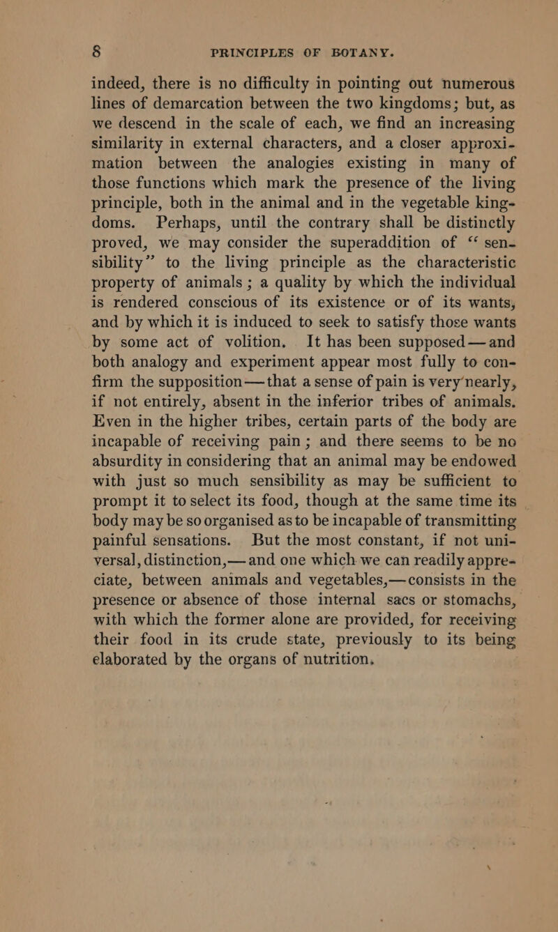 indeed, there is no difficulty in pointing out numerous lines of demarcation between the two kingdoms; but, as we descend in the scale of each, we find an increasing similarity in external characters, and a closer approxi- mation between the analogies existing in many of those functions which mark the presence of the living principle, both in the animal and in the vegetable king- doms. Perhaps, until the contrary shall be distinctly proved, we may consider the superaddition of ‘ sen- sibility” to the living principle as the characteristic property of animals ; a quality by which the individual is rendered conscious of its existence or of its wants, and by which it is induced to seek to satisfy those wants by some act of volition. It has been supposed —and both analogy and experiment appear most fully to con- firm the supposition—that a sense of pain is very nearly, if not entirely, absent in the inferior tribes of animals. Even in the higher tribes, certain parts of the body are incapable of receiving pain; and there seems to be no absurdity in considering that an animal may be endowed with just so much sensibility as may be sufficient to prompt it toselect its food, though at the same time its _ body may be so organised as to be incapable of transmitting painful sensations. But the most constant, if not uni- versal, distinction, and one which we can readily appre- ciate, between animals and vegetables,—consists in the presence or absence of those internal sacs or stomachs, with which the former alone are provided, for receiving their food in its crude state, previously to its being elaborated by the organs of nutrition.