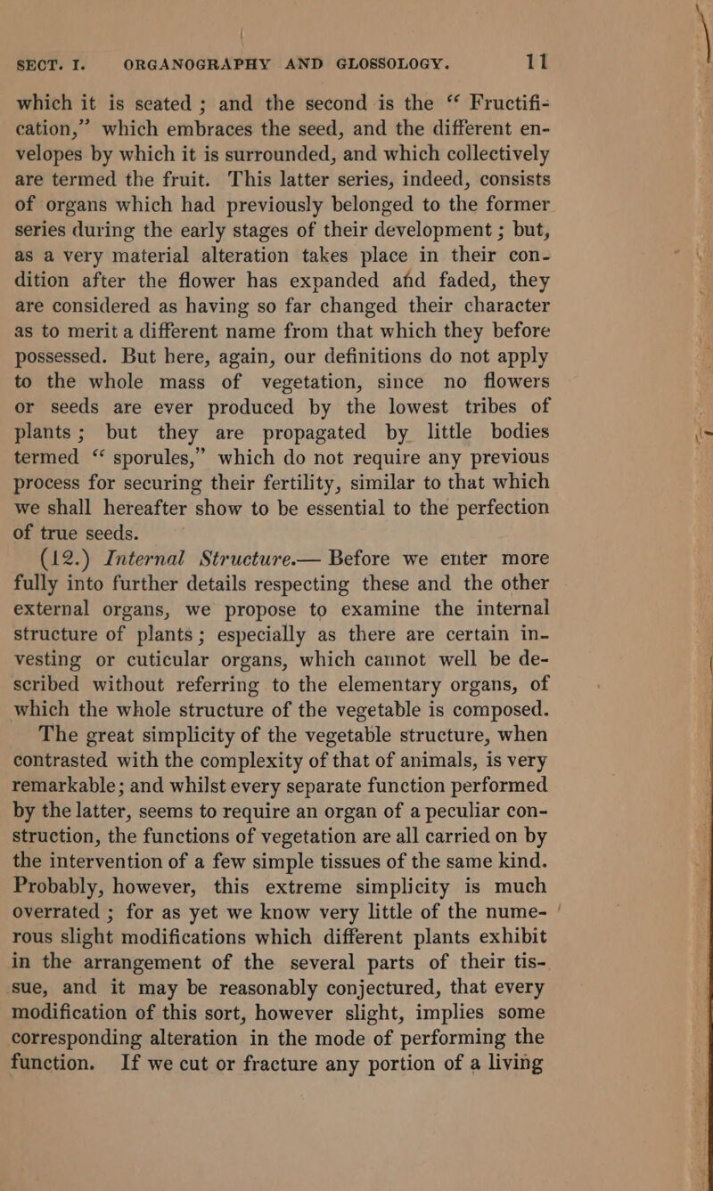 which it is seated ; and the second is the “ Fructifi- cation,” which embraces the seed, and the different en- velopes by which it is surrounded, and which collectively are termed the fruit. This latter series, indeed, consists of organs which had previously belonged to the former series during the early stages of their development ; but, as a very material alteration takes place in their con- dition after the flower has expanded afd faded, they are considered as having so far changed their character as to merit a different name from that which they before possessed. But here, again, our definitions do not apply to the whole mass of vegetation, since no flowers or seeds are ever produced by the lowest tribes of plants; but they are propagated by little bodies termed “ sporules,’ which do not require any previous process for securing their fertility, similar to that which we shall hereafter show to be essential to the perfection of true seeds. (12.) Internal Structure.— Before we enter more fully into further details respecting these and the other external organs, we propose to examine the internal structure of plants; especially as there are certain in- vesting or cuticular organs, which cannot well be de- scribed without referring to the elementary organs, of which the whole structure of the vegetable is composed. The great simplicity of the vegetable structure, when contrasted with the complexity of that of animals, is very remarkable; and whilst every separate function performed by the latter, seems to require an organ of a peculiar con- struction, the functions of vegetation are all carried on by the intervention of a few simple tissues of the same kind. Probably, however, this extreme simplicity is much rous slight modifications which different plants exhibit in the arrangement of the several parts of their tis- sue, and it may be reasonably conjectured, that every modification of this sort, however slight, implies some corresponding alteration in the mode of performing the function. If we cut or fracture any portion of a living &gt;