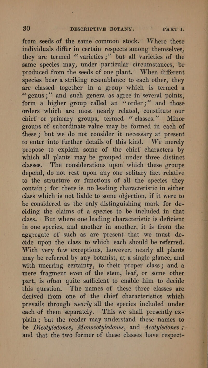 from seeds of the same common stock. Where these individuals differ in certain respects among themselves, they are termed “ varieties ;’’ but all varieties of the same species may, under particular circumstances, be produced from the seeds of one plant. When different species bear a striking resemblance to each other, they are classed together in a group which is termed a “genus ;”* and such genera as agree in several points, form a higher group called an ‘order ;” and those orders which are most nearly related, constitute our chief or primary groups, termed “classes.” Minor groups of subordinate value may be formed in each of these ; but we do not consider it necessary at present to enter into further details of this kind. We merely propose to explain some of the chief characters by which all plants may be grouped under three distinct classes. The considerations upon which these groups depend, do not rest upon any one solitary fact relative to the structure or functions of all the species they contain ; for there is no leading characteristic in either class which is not liable to some objection, if it were to be considered as the only distinguishing mark for de- ciding the claims of a species to be included in that class. But where one leading characteristic is deficient in one species, and another in another, it is from the aggregate of such as are present that we must de- cide upon the class to which each should be referred. With very few exceptions, however, nearly all plants may be referred by any botanist, at a single glance, and with unerring certainty, to their proper class; and a mere fragment even of the stem, leaf, or some other part, is often quite sufficient to enable him to decide this question. The names of these three classes are derived from one of the chief characteristics which prevails through nearly all the species included under each of them separately. ‘This we shall presently ex- plain; but the reader may understand these names to be Dicotyledones, Monocotyledones, and Acotyledones ; and that the two former of these classes have respect-