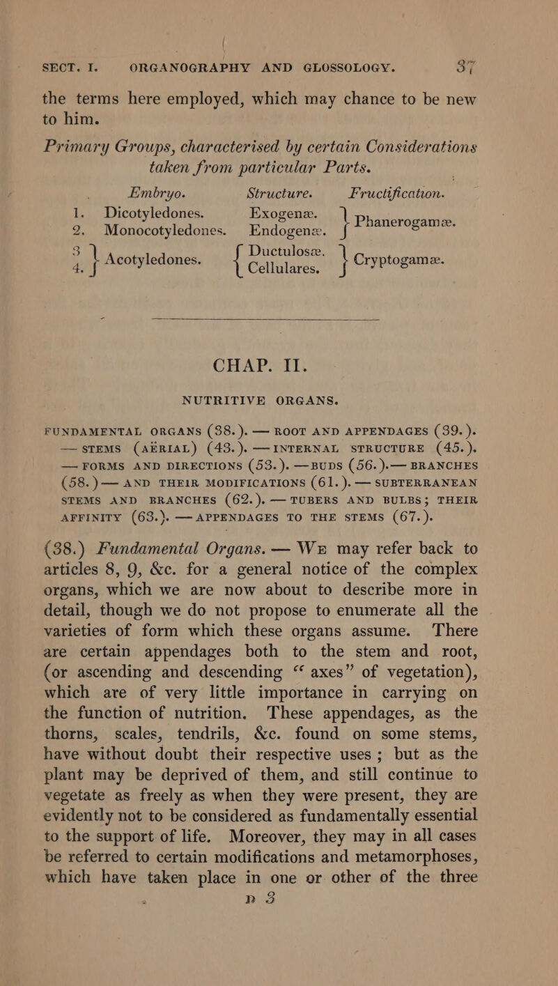 the terms here employed, which may chance to be new to him. Primary Groups, characterised by certain Considerations taken from particular Parts. Embryo. Structure. Fructification. 1. Dicotyledones. Exogene. Pep ce aeeT AY 2. Monocotyledones. Endogene. WARN 3 Ductulose. q } Acotyledones. Cuihitarce! } Cryptogame. CHAP. II. NUTRITIVE ORGANS. FUNDAMENTAL ORGANS (38.). — ROOT AND APPENDAGES (39. ). STEMS (AERIAL) (43.).— INTERNAL STRUCTURE (45.). — FORMS AND DIRECTIONS (53.).—BupDs (56. ).— BRANCHES (58.)— AND THEIR MODIFICATIONS (61. ).— SUBTERRANEAN STEMS AND BRANCHES (62.),— TUBERS AND BULBS; THEIR AFFINITY (63.). —APPENDAGES TO THE STEMS (67.). (38.) Fundamental Organs. — We may refer back to articles 8, 9, &amp;c. for a general notice of the complex organs, which we are now about to describe more in detail, though we do not propose to enumerate all the | varieties of form which these organs assume. There are certain appendages both to the stem and root, (or ascending and descending “ axes” of vegetation), which are of very little importance in carrying on the function of nutrition. These appendages, as the thorns, scales, tendrils, &amp;c. found on some stems, have without doubt their respective uses; but as the plant may be deprived of them, and still continue to vegetate as freely as when they were present, they are evidently not to be considered as fundamentally essential to the support of life. Moreover, they may in all cases be referred to certain modifications and metamorphoses, which have taken place in one or other of the three n 3