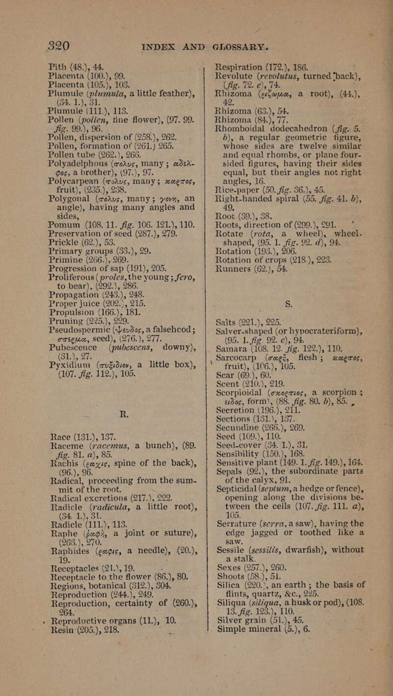 320 Plumule (plwmula, a little feather), (34. 1.), 31. Pollen iol tine flower), (97. 99. Jig. 99.), 9 Pollen tube (262.), 266. Polycarpean (radvs, ae HLOTOS, Polygonal (7oAvs, many; yovy, an angle), having many angles and Pomum (108. 11. jig. 106. 121.), 110. Preservation of seed (287.), 279. Prickle (62.), 53. Primine (266.), 269. Progression of sap (191), 205. Proliferous ( proles, the young ; fe70, to bear), (292.), 286. Proper juice (202.), 215. Propulsion (166.), 181. Pseudospermic (yeudee, a falsehcod ; oreeuce, seed), (276.), 277. ae (pubescens, (31), 27 Pyxidium (zvdidsey, a little box), (107. jig. 112.), 105. downy), R. Race (131.), 137. Raceme (7acemus, a bunch), (89. Jig. 81. a), 85. Rachis (cevis, spine of the back), (96.), 96. Radical, proceeding from the sum- mit of the root. Radical excretions (217.), 229. Radicle Bee a little root), (34. 1.), 3 Radicle lini, 113. Raphe (f2¢%, a joint or suture), (266.), 270. Raphides (cagis, a Peele {20.), eee (Q1.), 19. Receptacle to the flower (86. ), 80. Regions, botanical ar J, 304. Reproduction (244.), 249. Reproduction, certainty of (260.), 264. . Reproductive organs (11. , 10. Resin ‘(205.), 218. GLOSSARY. Rhizoma (ciLarproe, a root), (44.), 42. Rhizoma (84.), 77. Rhomboidal dodecahedron (fig. 5. and equal rhombs, or plane four- angles, 16. Right-handed spiral (55. fig. 41. 5), 49, Roots, direction of (299.),°91. * Rotate (rota, a wheel), wheel- shaped, (95. 1. je 09. dj, 94. Rotation of eae yG18), 993. Runners (62.), 54. Salver-shaped (or hy poera ia (95. 1. fig. 92. c), 9 Samara (108. 12. fig. 09. y, 110: HOLCT 0S, fruit), (106.), 105. Scar (69.), 60. Scent (210.), 219. Scorpioidal (¢zeeri0s, a scorpion 3 eidos, form), (88. fig. 80. b), 85. , Secretion (196. ) ZU. Sections (131.), 137. Secundine (266.), 269. Seed (109.), 110. Seed-cover (34, 1.), 31. Sensibility (150.), 168. Sensitive plant (149. 1. fig. 149.), 164. Sepals (92.), the subordinate parts of the calyx, 91. Septicidal (septum, a hedge or fence), opening along the divisions be- tween the ceils (107. fig. 111. a), 105. Serrature (se77a,a saw), having the edge jagged or toothed like a saw, Sessile (sessilis, dwarfish), without a stalk. Sexes (257.), 260. Shoots (58.), Sk. Silica 620. an earth ; the basis of flints, quartz, &amp;C., 295. Siliqua eigen fi husk or pod), (108. 13. fig. 123.), 1 Silver grain (51. ww —~