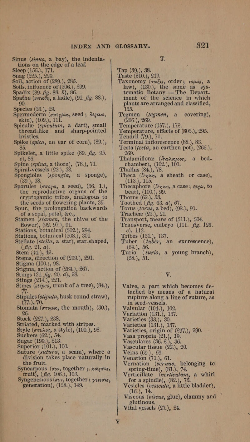 Sinus (sinus, a bay), the indenta- tions on the edge of a leaf. Sleep (155.), 171. Snag (225.), 229. Soil, action of (289.), 285. Soils, influence of (306. Je 999, Spadix (89. fig. 88. 0), 8 — (oroby, a ladle), vor Sig. 88.), Seies (33.), 29. Spermoderm (ot ge seed ; degen, skin), (109.), 1 Spicule (spiculum, a dart), small thread-like and sharp-pointed bristles. Spike (spica, an ear of corn), (89.), 85 Spikelet, a little spike (89. fig. 95. c), 86. Spine (spzna, a nage (78.), 71. Spiral-vessels (23.), 38 Spongioles (spongia, a sponge), (39.), 38. Sporules (cvogx, a seed), (36. 1.), the reproductive organs of the cryptogamic tribes, analogous to the seeds of flowering plants, 35. Spur, the prolongation backwards of a sepal, petal, &amp;c., Stamen (stamen, we chive of the flower), (92. 97.), Stations, Set (oa, ), 294. Stations, botanical (308.), 301. Stellate (stfed/a, a star), star-shaped, (fig. 21. a). Stem (44.), 42. Stems, direction of (299.}, 291. Stigma (100.), 98. Stigma, action of (264.), 267. Stings (31. fig. 20. a), 28, Stings (214.), 221. Stipes (s¢7pes, trunk of a tree), (84.), Stipules (stipula, husk round straw), (77.), 70. Stomata (e¢7zou«, the mouth), (30.), 26 Stock (227.), 238. Striated, marked with stripes. Style (arvios, a style), (100.), 98. Suckers (62.), 54. Sugar (199.), 213. Superior (101.), 100. Suture (swtwra, a seam), where a division takes place naturally in the fruit. Syncarpous (vy, together ;.zaeros, fruit), (fig. 106.), 103. Syngenesious (cvy, together ; Everts, generation), (138.), 149. 321 T. Tap (39.), 38. Taste (210.), 219. Taxonomy Hong order; yvomos, a law), (130.), the same as_ sys- tematic Botany, — The Depart- ment of the science in which plants are arranged and classified, 135. Tegmen (tegmen, a (266.), 269. Temperature (157.), 17 ed aerial ace of (603. ), 295. Tendril (79.), 7 Terminal Np ab. &amp; (88.), 83. Testa (testa, an earthen pot), (266.), 269. , Thalamiflore (Sernos, chamber), ae 101. Thallus (84.), 7 Theca ( ont i sheath or case), (113.), 11 Therahore net a case ; Geew, to bear), (100.), 99. Thorns (62.), 53. Toothed (fig. 63. a), 67 Torus ores a bed), (92. }, 90. Trachee (23.), 21. Transport, means of (311.), 304. Transverse, embryo (111. jig. 126. C)alic: Tribes (131.), 137. TCL), (tuber, an excrescence), 64.), 5 Turio (euro, a young branch), (58.), 5 covering), a bed- V. Valve, a part which becomes de- tached by means of a natural rupture along a line of suture, as in seed-vessels. Valvular (104. )» 102. Variation (131.), 137. Varieties (33.), 30. Varieties (131.), 137, Varieties, origin of (297.), 290. Vasa propria. (21.), 19. Vasculares (36. 2.), 36. Vascular bet (22.), 20. Veins (69.), Venation ok  61. Vernation (vernus, belonging to spring-time), (81.), 74. Verticillate hata a whirl for a spindle), (82.), 7 Aiea (vesicula, a fete bladder), 6.), 1 : Viscous (moan glue), clammy and glutinous, 5; Vital vessels (27.), 24.
