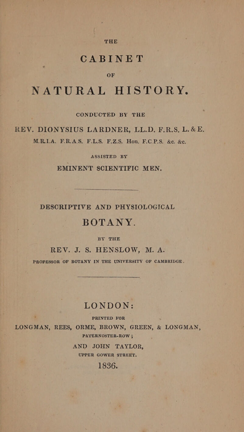 THE CABINET OF NATURAL HISTORY. CONDUCTED BY THE REV. DIONYSIUS LARDNER, LL.D. F.R.S, L.&amp; E. M.R.ILA. F.R.AS. F.L.S. F.Z.S. Hon. F.C.P.S. &amp;e. &amp;. ASSISTED BY EMINENT SCIENTIFIC MEN. DESCRIPTIVE AND PHYSIOLOGICAL BOTANY. BY THE REV. J. S. HENSLOW, M. A. PROFESSOR OF BOTANY IN THE UNIVERSITY OF CAMBRIDGE. LONDON: PRINTED FOR LONGMAN, REES, ORME, BROWN, GREEN, &amp; LONGMAN, PATERNOSTER-ROW ; AND JOHN TAYLOR, UPPER GOWER STREET. 1836.