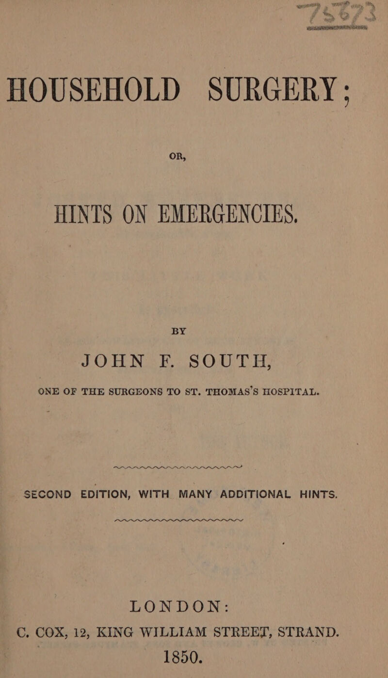 HOUSEHOLD SURGERY: OR, HINTS ON EMERGENCIES. BY LO TNS Oat Es ONE OF THE SURGEONS TO ST. THOMAS’S HOSPITAL. ae IRIRZRTRAP GST SECOND EDITION, WITH MANY ADDITIONAL HINTS. LONDON: C. COX, 12, KING WILLIAM STREET, STRAND. Bhs 1850.