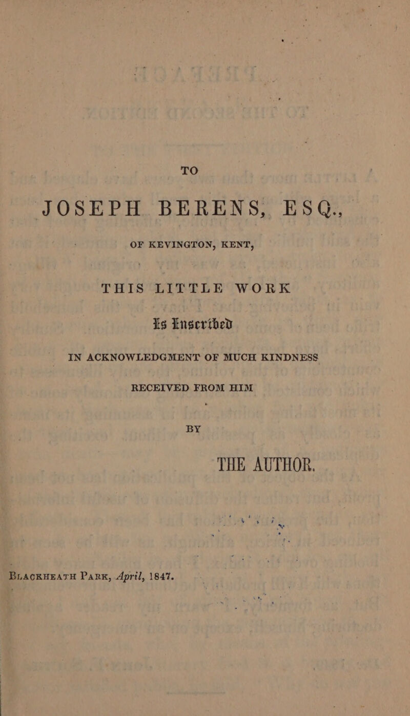 TO JOSEPH BERENS, ESQ., OF KEVINGTON, KENT, THIS LITTLE WORK is Lngcertbhed IN ACKNOWLEDGMENT OF MUCH KINDNESS RECEIVED FROM HIM BY THE AUTHOR. BLACKHEATH Park, April, 1847.