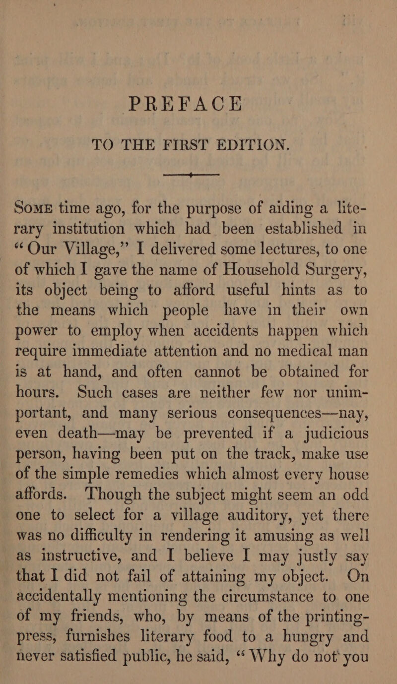 TO THE FIRST EDITION. Se SomE time ago, for the purpose of aiding a lite- rary institution which had been established in “Our Village,” I delivered some lectures, to one of which I gave the name of Household Surgery, its object being to afford useful hints as to the means which people have in their own power to employ when accidents happen which require immediate attention and no medical man is at hand, and often cannot be obtained for hours. Such cases are neither few nor unim- portant, and many serious consequences—nay, even death—may be prevented if a judicious person, having been put on the track, make use of the simple remedies which almost every house affords. ‘Though the subject might seem an odd one to select for a village auditory, yet there was no difficulty in rendering it amusing as well as instructive, and I believe [ may justly say that I did not fail of attaining my object. On accidentally mentioning the circumstance to one of my friends, who, by means of the printing- press, furnishes literary food to a hungry and never satisfied public, he said, “‘ Why do not‘ you