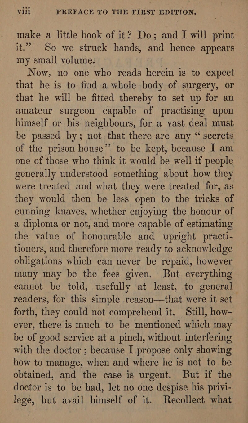 make a little book of it? Do; and I will print it.” So we struck hands, and hence appears my small volume. Now, no one who reads herein is to expect that he is to find a whole body of surgery, or that he will be fitted thereby to set up for an amateur surgeon capable of practising upon himself or his neighbours, for a vast deal must be passed by; not that there are any ‘secrets of the prison-house”’ to be kept, because I am one of those who think it would be well if people generally understood something about how they were treated and what they were treated for, as they would then be less open to the tricks of cunning knaves, whether enjoying the honour of a diploma or not, and more capable of estimating the value of honourable and upright practi- tioners, and therefore more ready to acknowledge obligations which can never be repaid, however many may be the fees given. But everything cannot be told, usefully at least, to general readers, for this simple reason—that were it set forth, they could not comprehend it. Still, how- ever, there is much to be mentioned which may be of good service at a pinch, without interfering with the doctor ; because I propose only showing how to manage, when and where he is not to be obtained, and the case is urgent. But if the doctor is to be had, let no one despise his privi- lege, but avail himself of it. Recollect what