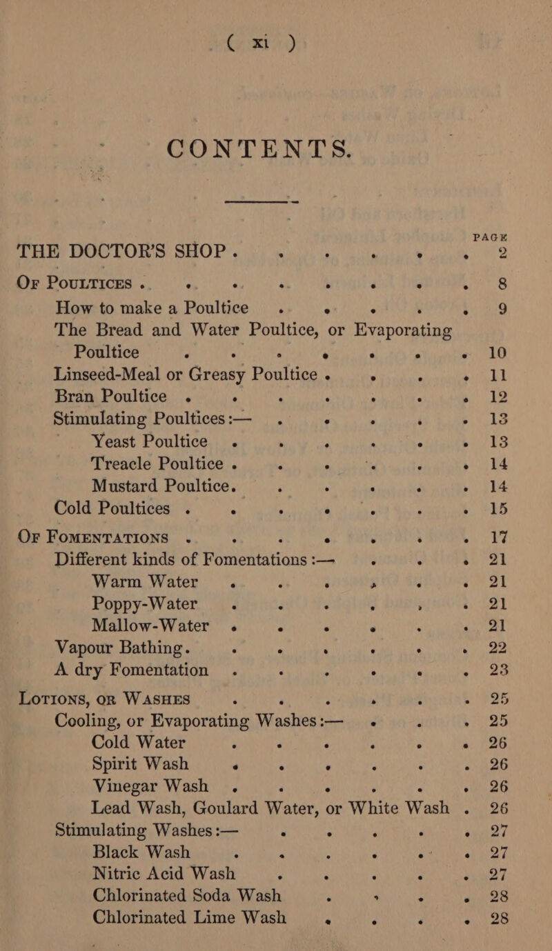 PAGE THE DOCTOR'S SHOP. . ‘ , ° Wa Or PouLTices . . : ee . : wre How to make a Poultice . ° ° 4) 49 The Bread and Water Poultice, or RE Poultice . . 2 . . « 10 Linseed-Meal or Greasy Peataaas ° : ena Bran Poultice . ° F , ; : be Stimulating Poultices:— . . , ‘ - 13 Yeast Poultice . ‘ ; , ; ba 39 Treacle Poultice . : i ek oi ' » 14 Mustard Poultice. \ ‘ ‘ ; » Si4 Cold Poultices . : : ahs ee ‘ t” GES OF FoMENTATIONS ‘ é é . é bin 2 Different kinds of eet eane = 3 ¢ Sa a | Warm Water 2 P ; ¥ ik Poppy-Water . F : ; &gt; a | Mallow-Water . ° : ° . &lt;2) al Vapour Bathing. : . ‘ : . » 22 A dry Fomentation . : : . . a Lotions, on WASHES : . : eas Cooling, or Evaporating Wlaahig ss — . ‘ » 25 Cold Water ‘ : . ‘ : » 26 Spirit Wash ‘ ° . : ‘ » 26 Vinegar Wash . «| 26 Lead Wash, Goulard Wate or White Wash oi 26 Stimulating Washes :— : . : . ay? Black Wash ; f ‘ . e? weet Nitric Acid Wash P P q ‘ aS? Chlorinated Soda Wash A &gt; : wae Chlorinated Lime Wash . 3 ‘ wes
