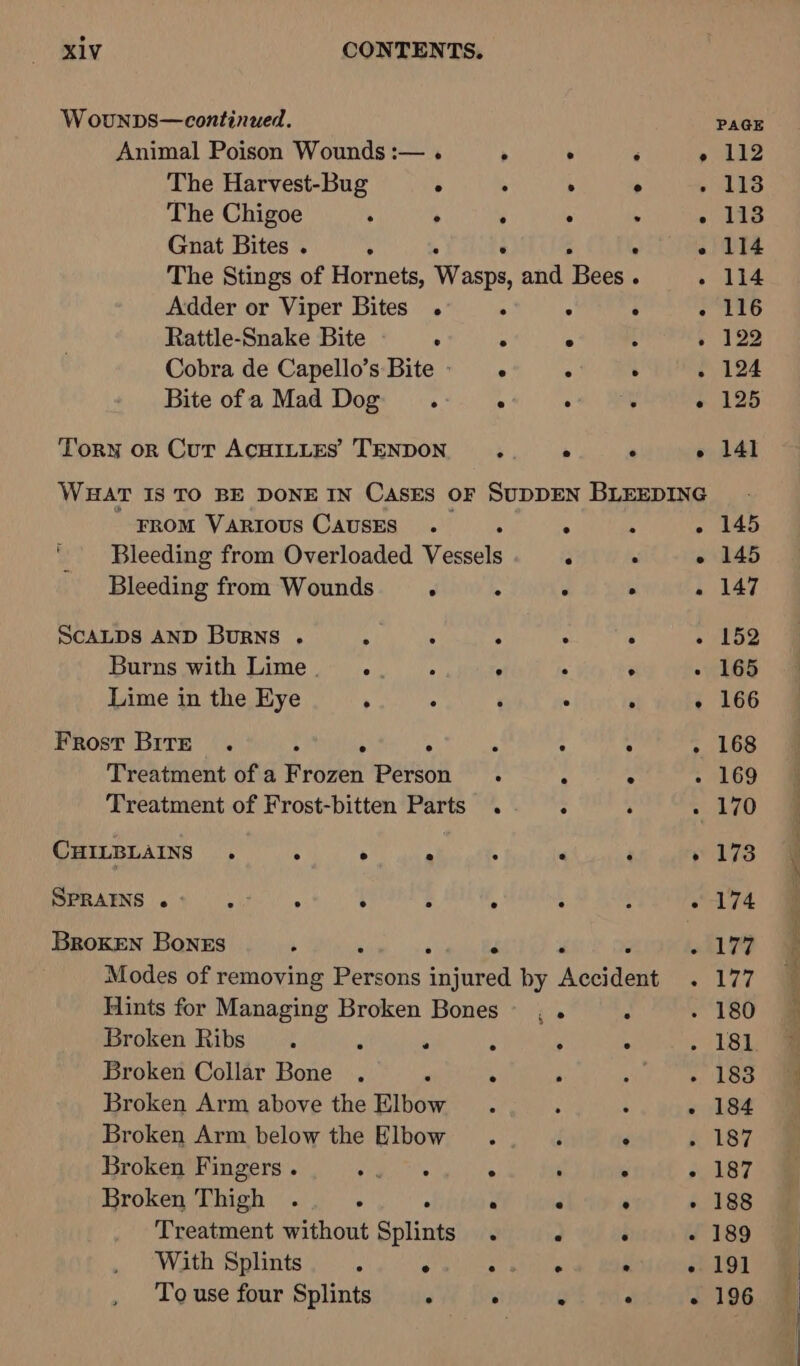 W ouNDS—continued. Animal Poison Wounds :— . > The Harvest-Bug °  The Chigoe ; . ; Gnat Bites . ° Adder or Viper Bites . ° Rattle-Snake Bite : ° Cobra de Capello’s Bite: . Bite ofa Mad Dog ° FROM VARIOUS CAausES . : ' Bleeding from Overloaded Vessels Bleeding from Wounds . ScALDS AND Burns . Se ? i Burns with Lime . of : 2 Lime in the Eye . ° ‘ Frost Brre . r ; f _ Treatment of a Frozen Person 4 Treatment of Frost-bitten Parts . CHILBLAINS . ; > s 4 SPRAINS re ie lie ° ° e e Broken Bones A s : P Hints for Managing Broken Bones Broken Ribs. “ . : Broken Collar Bone . . ° Broken Arm above the Elbow . Broken Arm below the Elbow . Broken Fingers . ee Bina ° Broken Thigh . . . ° Treatment without Splints . PAGE 112 113 113 114 114 116 122 124 125 141 145 145 147 152 165 166 168 169 170 173 174 177 177 183 184 187 188 189 196 a Eee 3 ens