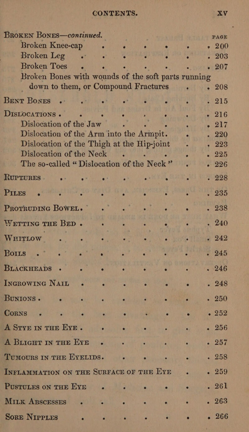 Broken Bones—continued. } PAGE Broken Knee-cap . . . ° . e 200 Broken Leg. . . : . . » 203 Broken Toes . ° . : ; “ « 207 Broken Bones with wounds of the soft parts running _ down to them, or Compound Fractures ‘ - 208 Bent Bones .- Pt : ° . ; aS DISLOCATIONS .« ; . . : : : + 216 Dislocation of the Jaw 3 . : » 217 Dislocation of the Arm into the Armpit. ‘ - 220 Dislocation of the Thigh at the Hip-joint , + 223 Dislocation of the Neck ‘ : ‘ «225 The so-called “ Dislocation of the N sake RTA « 226 RUPTURES . Shapes wae Sumit ° . - - 228 PILES 4° eh neg : A : . + 235 ProrrupINnc BOWEL. . . ; . : Ree bt. WETTING THE Bp ° : ‘ ‘ : ‘ . 240 Wuirtow, , 4 ° fe ty : - 242 Ee ge , ‘ ‘ ; ; : - 245 BLACKHEADS . Ppa aay : K ° : . 246 Incrowinc Nain . ° . ° . ° . 248 Bunions . F : P . : : ‘ ~ 250 Corns . : . . . : . ° « 252 A SryvE IN THE Eve. : ° - P : «, 256 A BLIGHT IN THE EYE . : ‘ ; : « 257 Tumours IN THE EYELIDS. , ;. ; ‘ «258 INFLAMMATION ON THE SURFACE OF THE EYE ° « 259 PusTULES oN THE EYE. “ ° ° ° . 261 MiLx ABScESsES . . ; . ° . . 263 Sore NipPies . 4 i : P ; - 266