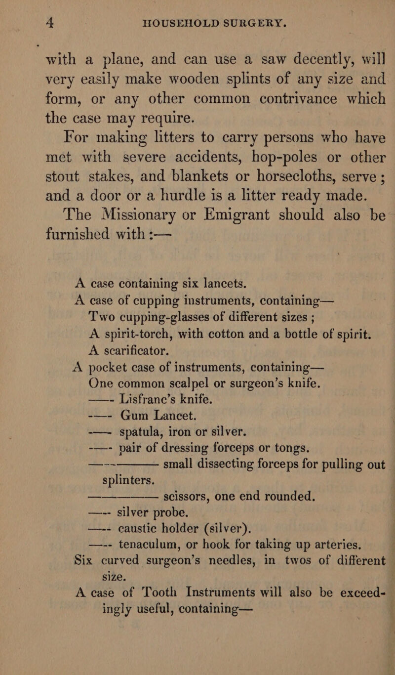 with a plane, and can use a saw decently, will very easily make wooden splints of any size and form, or any other common contrivance which the case may require. For making litters to carry persons who have met with severe accidents, hop-poles or other stout stakes, and blankets or horsecloths, serve ; and a door or a hurdle is a litter ready made. The Missionary or Emigrant should also be furnished with :— A case containing six lancets. A case of cupping instruments, containing— Two cupping-glasses of different sizes ; A spirit-torch, with cotton and a bottle of spirit. A scarificator. A pocket case of instruments, containing— One common scalpel or surgeon’s knife. ——- Lisfrane’s knife. -—- Gum Lancet. -—- spatula, iron or silver. -—- pair of dressing forceps or tongs. small dissecting forceps for pulling out splinters. scissors, one end rounded. —-- silver probe. —-- caustic holder (silver). —-- tenaculum, or hook for taking up arteries. Six curved surgeon’s needles, in twos of different size. . A case of Tooth Instruments will also be exceed- ingly useful, containing—