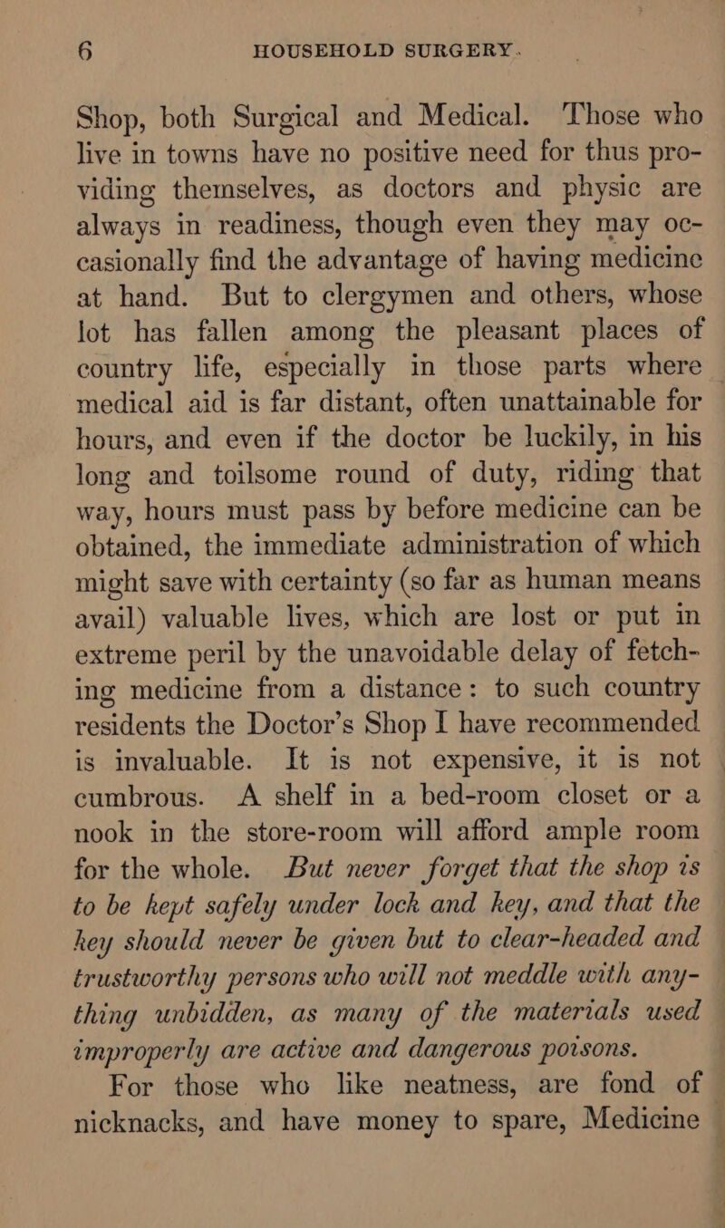 Shop, both Surgical and Medical. Those who live in towns have no positive need for thus pro- viding themselves, as doctors and physic are always in readiness, though even they may oc- casionally find the advantage of having medicine at hand. But to clergymen and others, whose lot has fallen among the pleasant places of country life, especially in those parts where — medical aid is far distant, often unattainable for hours, and even if the doctor be luckily, in his long and toilsome round of duty, riding that way, hours must pass by before medicine can be obtained, the immediate administration of which might save with certainty (so far as human means avail) valuable lives, which are lost or put in extreme peril by the unavoidable delay of fetch- ing medicine from a distance: to such country residents the Doctor’s Shop I have recommended is invaluable. It is not expensive, it is not — cumbrous. A shelf in a bed-room closet or a nook in the store-room will afford ample room for the whole. But never forget that the shop is to be hept safely under lock and key, and that the — hey should never be given but to clear-headed and trustworthy persons who will not meddle with any- thing unbidden, as many of the materials used — improperly are active and dangerous poisons. For those who like neatness, are fond of nicknacks, and have money to spare, Medicine —