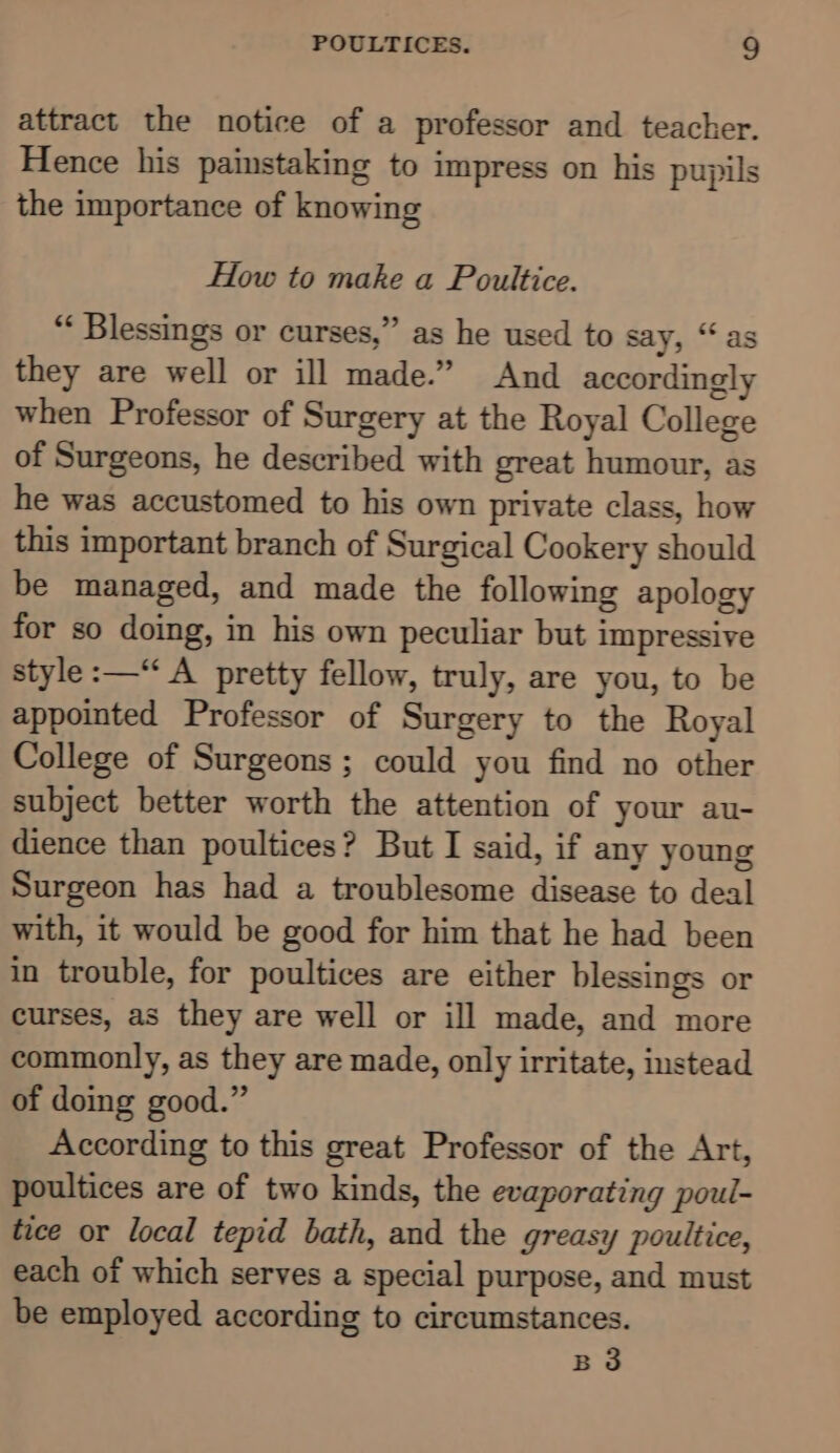 attract the notice of a professor and teacher. Hence his painstaking to impress on his pupils the importance of knowing How to make a Poultice. “ Blessings or curses,” as he used to say, “as they are well or ill made.” And accordingly when Professor of Surgery at the Royal College of Surgeons, he described with great humour, as he was accustomed to his own private class, how this important branch of Surgical Cookery should be managed, and made the following apology for so doing, in his own peculiar but impressive style :—“ A pretty fellow, truly, are you, to be appointed Professor of Surgery to the Royal College of Surgeons ; could you find no other subject better worth the attention of your au- dience than poultices? But I said, if any young Surgeon has had a troublesome disease to deal with, it would be good for him that he had been in trouble, for poultices are either blessings or curses, as they are well or ill made, and more commonly, as they are made, only irritate, instead of doing good.” According to this great Professor of the Art, poultices are of two kinds, the evaporating poul- tice or local tepid bath, and the greasy poultice, each of which serves a special purpose, and must be employed according to circumstances. B3