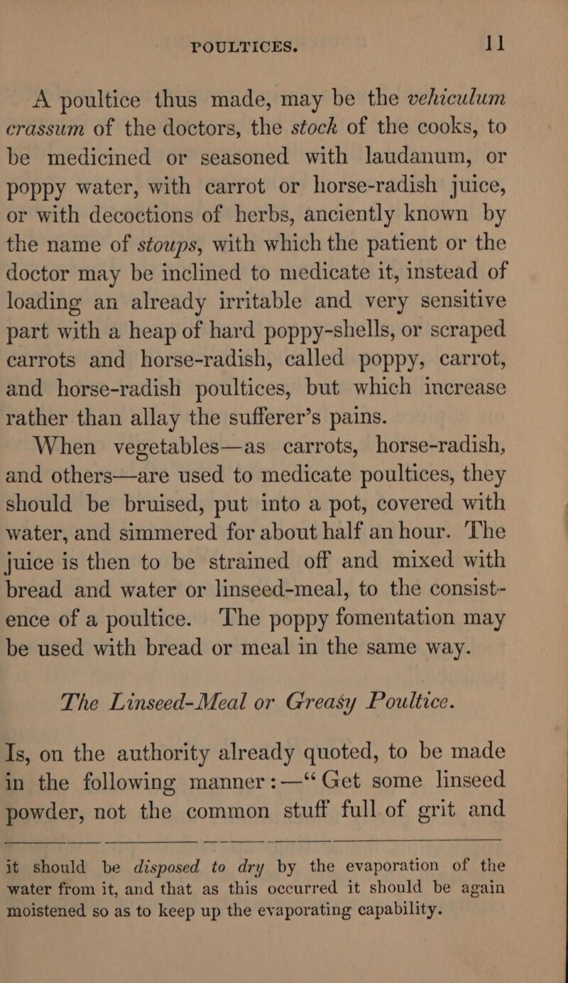 A poultice thus made, may be the vehiculum erassum of the doctors, the stock of the cooks, to be medicined or seasoned with laudanum, or poppy water, with carrot or horse-radish juice, or with decoctions of herbs, anciently known by the name of stoups, with which the patient or the doctor may be inclined to medicate it, instead of loading an already irritable and very sensitive part with a heap of hard poppy-shells, or scraped carrots and horse-radish, called poppy, carrot, and horse-radish poultices, but which increase rather than allay the sufferer’s pains. When vegetables—as carrots, horse-radish, and others—are used to medicate poultices, they should be bruised, put into a pot, covered with water, and simmered for about half an hour. The juice is then to be strained off and mixed with bread and water or linseed-meal, to the consist- ence of a poultice. The poppy fomentation may be used with bread or meal in the same way. The Linseed-Meal or Greasy Poultice. Is, on the authority already quoted, to be made in the following manner :—“ Get some linseed powder, not the common stuff full of grit and it should be disposed to dry by the evaporation of the water from it, and that as this occurred it should be again moistened so as to keep up the evaporating capability.