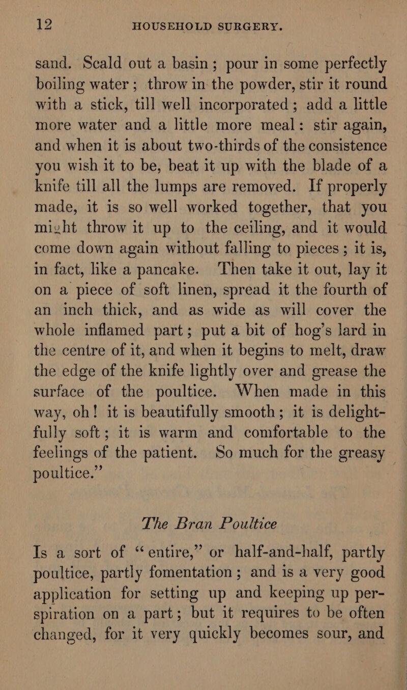 sand. Scald out a basin; pour in some perfectly boiling water ; throw in the powder, stir it round with a stick, till well incorporated; add a little more water and a little more meal: stir again, and when it is about two-thirds of the consistence you wish it to be, beat it up with the blade of a knife till all the lumps are removed. If properly made, it is so well worked together, that you might throw it up to the ceiling, and it would come down again without falling to pieces ; it is, in fact, ike a pancake. ‘Then take it out, lay it on a piece of soft linen, spread it the fourth of an inch thick, and as wide as will cover the whole inflamed part; put a bit of hog’s lard in the centre of it, and when it begins to melt, draw the edge of the knife lightly over and grease the surface of the poultice. When made in this way, oh! it is beautifully smooth; it is delight- fully soft; it is warm and comfortable to the feelings of the patient. So much for the greasy poultice.” The Bran Poultice Is a sort of “entire,” or half-and-half, partly poultice, partly fomentation ; and 1s a very good application for setting up and keeping up per- spiration on a part; but it requires to be often changed, for it very quickly becomes sour, and