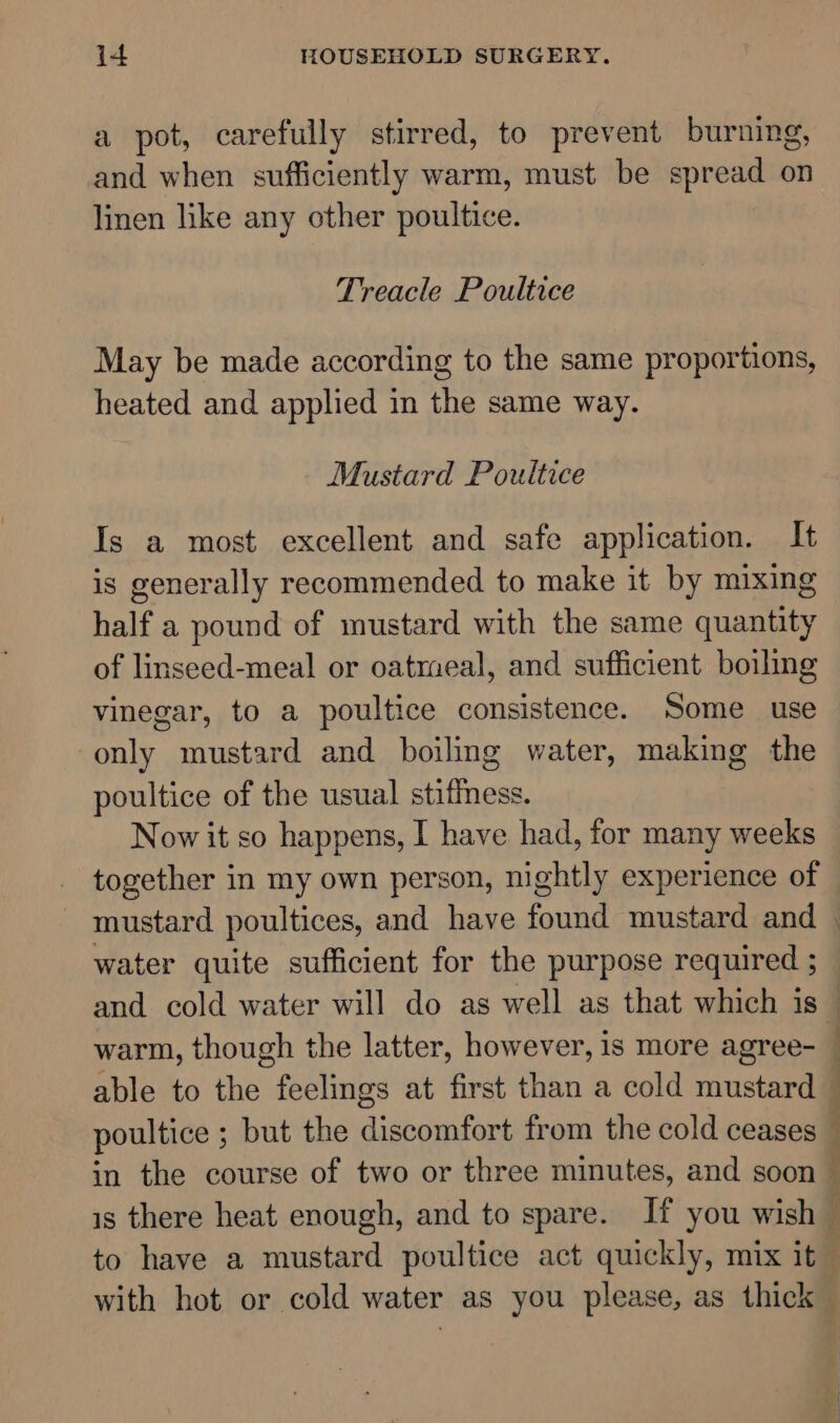 a pot, carefully stirred, to prevent burning, and when sufficiently warm, must be apread on linen like any other poultice. Treacle Poultice May be made according to the same proportions, heated and applied in the same way. Mustard Poultice Is a most excellent and safe application. It is generally recommended to make it by mixing half a pound of mustard with the same quantity of linseed-meal or oatmeal, and sufficient boiling vinegar, to a poultice consistence. Some use only mustard and boiling water, making the poultice of the usual stiffness. Now it so happens, I have had, for many weeks together in my own person, nightly experience of water quite sufficient for the purpose required ; poultice ; but the discomfort from the cold ceases &amp; - , M