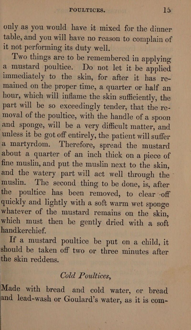 only as you would have it mixed for the dinner table, and you will have no reason to complain of it not performing its duty well. Two things are to be remembered in applying a mustard poultice. Do not let it be apphed immediately to the skin, for after it has re- mained on the proper time, a quarter or half an hour, which will inflame the skin sufficiently, the part will be so exceedingly tender, that the re- moval of the poultice, with the handle of a spoon and sponge, will be a very difficult matter, and unless it be got off entirely, the patient will suffer a martyrdom. Therefore, spread the mustard about a quarter of an inch thick ona piece of fine muslin, and put the muslin next to the skin, and the watery part will act well through the - muslin. The second thing to be done, is, after the poultice has been removed, to clear «off quickly and lightly with a soft warm wet sponge whatever of the mustard remains on the skin, which must then be gently dried with a soft handkerchief. If a mustard poultice be put on a child, it should be taken off two or three minutes after the skin reddens. Cold Poultices, Made with bread and cold water, or bread and lead-wash or Goulard’s water, as it is com-