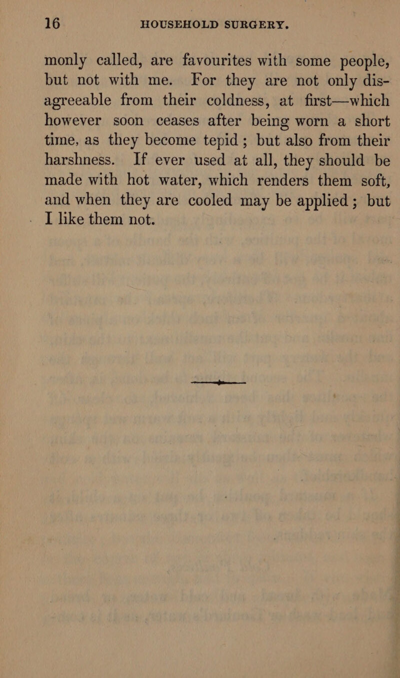 monly called, are favourites with some people, but not with me. For they are not only dis- agreeable from their coldness, at first—which however soon ceases after being worn a short time, as they become tepid; but also from their harshness. If ever used at all, they should be made with hot water, which renders them soft, and when they are cooled may be applied ; but