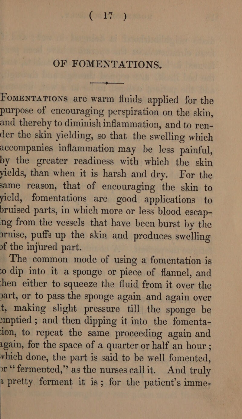 Con Been) OF FOMENTATIONS. FomENTATIONS are warm fluids applied for the purpose of encouraging perspiration on the skin, and thereby to diminish inflammation, and to ren- der the skin yielding, so that the swelling which accompanies inflammation may be less painful, by the greater readiness with which the skin yields, than when it is harsh and dry. For the same reason, that of encouraging the skin to yield, fomentations are good applications to bruised parts, in which more or less blood escap- ng from the vessels that have been burst by the sruise, puffs up the skin and produces swelling of the injured part. The common mode of using a fomentation is 0 dip into it a sponge or piece of flannel, and hen either to squeeze the fluid from it over the art, or to pass the sponge again and again over t, making slight pressure till the sponge be smptied ; and then dipping it into the fomenta- lon, to repeat the same proceeding again and ugain, for the space of a quarter or half an hour; vhich done, the part is said to be well fomented, or “fermented,” as the nurses callit. And truly 1 pretty ferment it is; for the patient’s imme-