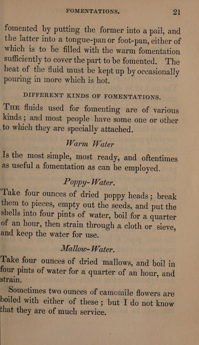 fomented by putting the former into a pail, and the latter into a tongue-pan or foot-pan, either of which is to be filled with the warm fomentation sufficiently to cover the part to be fomented. The heat of the fluid must be kept up by occasionally pouring in more which is hot. | DIFFERENT KINDS OF FOMENTATIONS. Tue fluids used for fomenting are of various kinds ; and most people have some one or other to which they are specially attached. Warm Water Is the most simple, most ready, and oftentimes as useful a fomentation as can be employed. Poppy- Water. ‘Take four ounces of dried poppy heads; break them to pieces, empty out the seeds, and put the shells into four pints of water, boil for a quarter of an hour, then strain through a cloth or sieve, and keep the water for use. Mallow- Water. Take four ounces of dried mallows, and boil in four pints of water for a quarter of an hour, and strain. Sometimes two ounces of camomile flowers are boiled with either of these ; but I do not know that they are of much service.