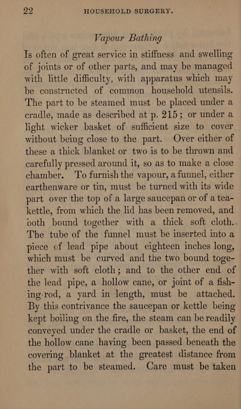 Vapour Bathing Is often of great service in stiffMess and swelling of joints or of other parts, and may be managed with little difficulty, with apparatus which may be constructed of common household utensils. The part to be steamed must be placed under a cradle, made as described at p. 215; or under a light wicker basket of sufficient size to cover without being close to the part. Over either of these a thick blanket or two is to be thrown and carefully pressed around it, so as to make a close chamber. ‘To furnish the vapour, a funnel, either earthenware or tin, must be turned with its wide part over the top of a large saucepan or of a tea- kettle, from which the lid has been removed, and ooth bound together with a thick soft cloth.. The tube of the funnel must be inserted into a piece of lead pipe about eighteen inches long, which must be curved and the two bound toge- ther with soft cloth; and to the other end of the lead pipe, a hollow cane, or joint of a fish- ing-rod, a yard in length, must be attached. By this contrivance the saucepan or kettle being kept boiling on the fire, the steam can be readily conveyed under the cradle or basket, the end of the hollow cane having been passed beneath the covering blanket at the greatest distance from the part to be steamed. Care must be taken