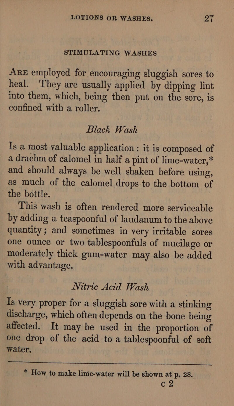 STIMULATING WASHES ARE employed for encouraging sluggish sores to heal. 'They are usually applied by dipping lint into them, which, being then put on the sore, is confined with a roller. Black Wash Is a most valuable application : it is composed of a drachm of calomel in half a pint of lime-water,* and should always be well shaken before using, as much of the calomel drops to the bottom of the bottle. This wash is often rendered more serviceable by adding a teaspoonful of laudanum to the above quantity ; and sometimes in very irritable sores one ounce or two tablespoonfuls of mucilage or moderately thick gum-water may also be added with advantage. Nitric Acid Wash Is very proper for a sluggish sore with a stinking discharge, which often depends on the bone being affected. It may be used in the proportion of one drop of the acid to a tablespoonful of soft water. Rt et ae * How to make lime-water will be shown at p. 28. C2