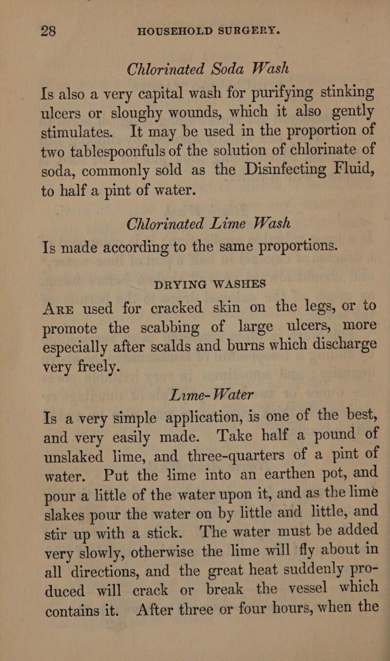 Chlorinated Soda Wash Is also a very capital wash for purifying stinking ulcers or sloughy wounds, which it also gently stimulates. It may be used in the proportion of two tablespoonfuls of the solution of chlorinate of soda, commonly sold as the Disinfecting Fluid, to half a pint of water. Chlorinated Lime Wash Is made according to the same proportions. DRYING WASHES Are used for cracked skin on the legs, or to promote the scabbing of large ulcers, more especially after scalds and burns which discharge very freely. Lame- Water Is avery simple application, is one of the best, and very easily made. Take half a pound of unslaked lime, and three-quarters of a pint of water. Put the lime into an earthen pot, and pour a little of the water upon it, and as the lime slakes pour the water on by little and little, and stir up with a stick. The water must be added very slowly, otherwise the lime will fly about in all directions, and the great heat suddenly pro- duced will crack or break the vessel which contains it. After three or four hours, when the