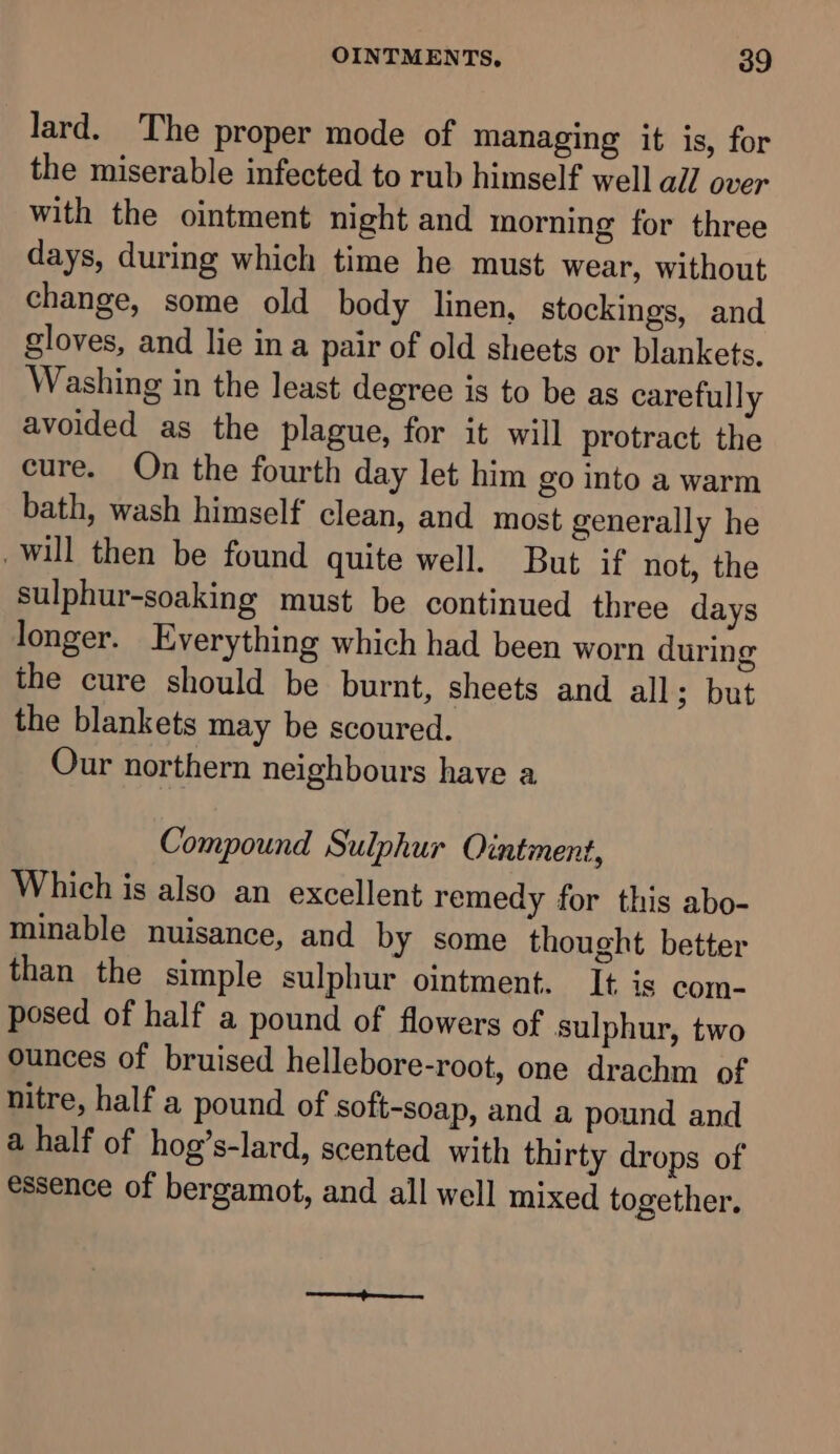 lard. The proper mode of managing it is, for the miserable infected to rub himself well all over with the ointment night and morning for three days, during which time he must wear, without change, some old body linen, stockings, and gloves, and lie ina pair of old sheets or blankets. Washing in the least degree is to be as carefully avoided as the plague, for it will protract the cure. On the fourth day let him go into a warm bath, wash himself clean, and most generally he will then be found quite well. But if not, the sulphur-soaking must be continued three days longer. Everything which had been worn during the cure should be burnt, sheets and all; but the blankets may be scoured. Our northern neighbours have a Compound Sulphur Ointment, Which is also an excellent remedy for this abo- minable nuisance, and by some thought better than the simple sulphur ointment. It is com- posed of half a pound of flowers of sulphur, two ounces of bruised hellebore-root, one drachm of nitre, half a pound of soft-soap, and a pound and a half of hog’s-lard, scented with thirty drops of essence of bergamot, and all well mixed together.
