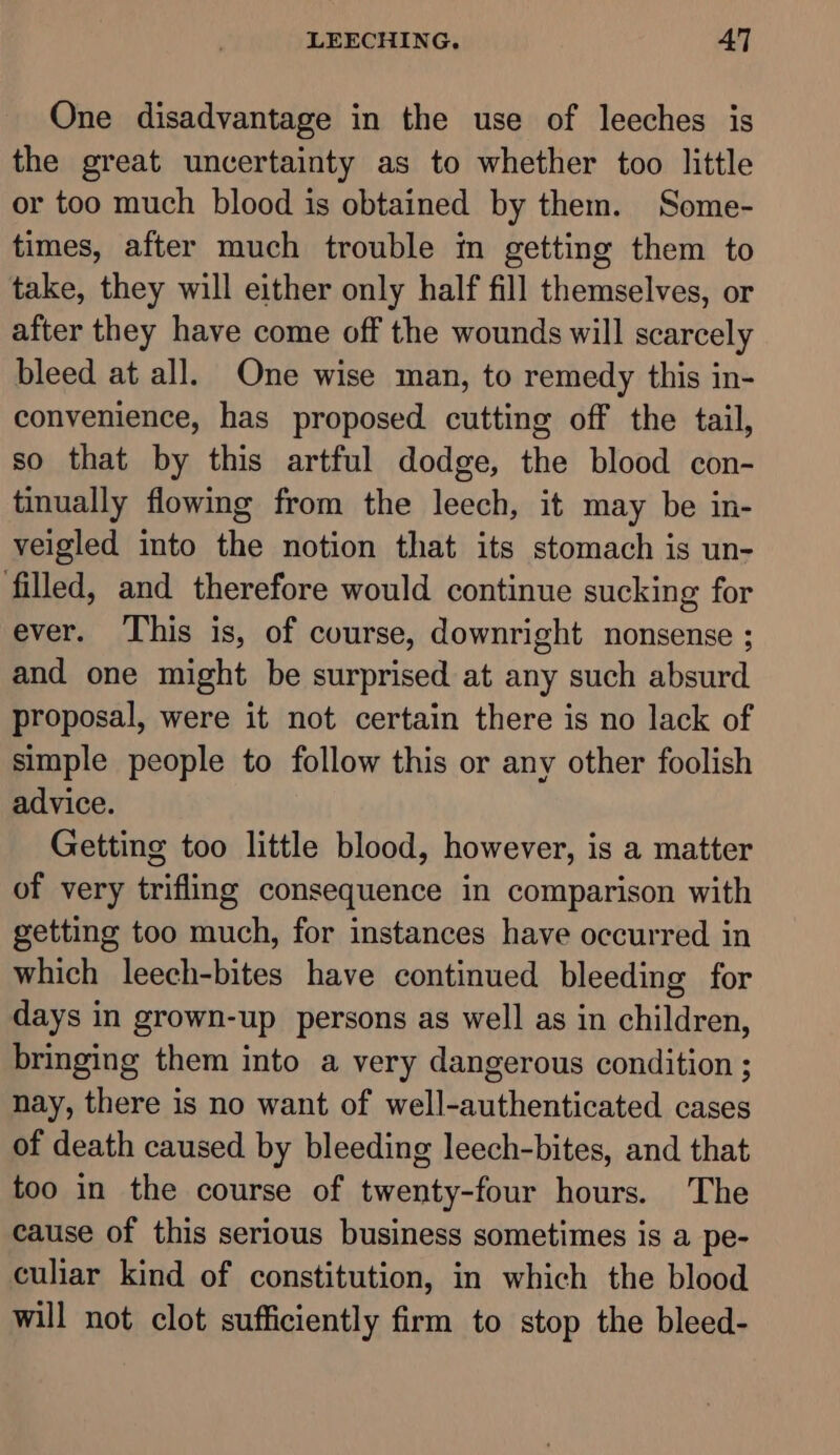 One disadvantage in the use of leeches is the great uncertainty as to whether too little or too much blood is obtained by them. Some- times, after much trouble in getting them to take, they will either only half fill themselves, or after they have come off the wounds will scarcely bleed at all. One wise man, to remedy this in- convenience, has proposed cutting off the tail, so that by this artful dodge, the blood con- tinually flowing from the leech, it may be in- veigled into the notion that its stomach is un- filled, and therefore would continue sucking for ever. This is, of course, downright nonsense ; and one might be surprised at any such absurd proposal, were it not certain there is no lack of simple people to follow this or any other foolish advice. Getting too little blood, however, is a matter of very trifling consequence in comparison with getting too much, for instances have occurred in which leech-bites have continued bleeding for days in grown-up persons as well as in children, bringing them into a very dangerous condition ; nay, there is no want of well-authenticated cases of death caused by bleeding leech-bites, and that too in the course of twenty-four hours. The cause of this serious business sometimes is a pe- culiar kind of constitution, in which the blood will not clot sufficiently firm to stop the bleed-