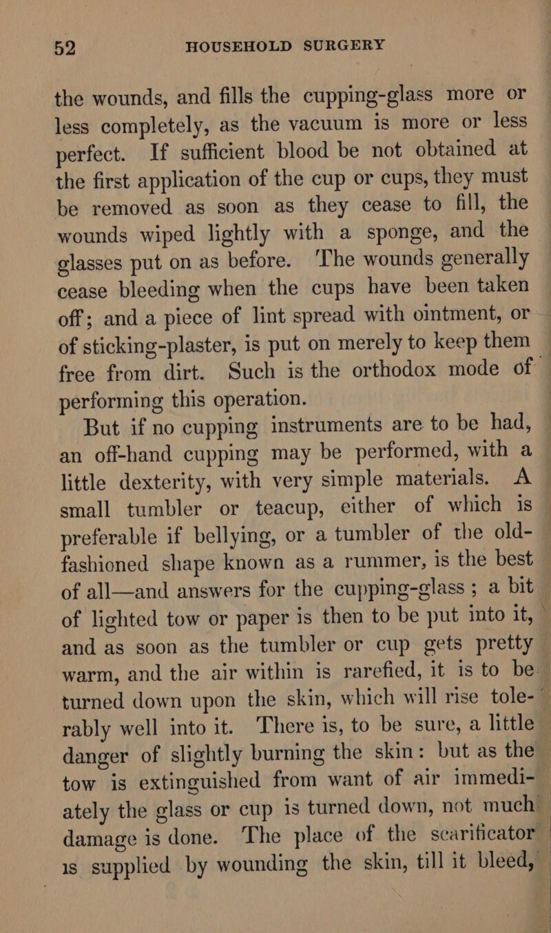 the wounds, and fills the cupping-glass more or less completely, as the vacuum is more or less perfect. If sufficient blood be not obtained at the first application of the cup or cups, they must be removed as soon as they cease to fill, the wounds wiped lightly with a sponge, and the glasses put on as before. ‘The wounds generally cease bleeding when the cups have been taken of sticking-plaster, is put on merely to keep them performing this operation. fashioned shape known as a rummer, is the best of all—and answers for the cupping-glass ; a bit warm, and the air within is rarefied, it is to be danger of slightly burning the skin: but as the damage is done. The place of the scarificator