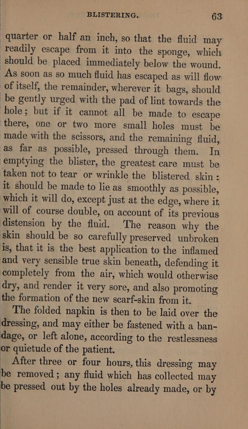 quarter or half an inch, so that the fluid may readily escape from it into the sponge, which should be placed immediately below the wound. As soon as so much fluid has escaped as will flow of itself, the remainder, wherever it bags, should be gently urged with the pad of lint towards the hole; but if it cannot all be made to escape ‘there, one or two more small holes must be ‘made with the scissors, and the remaining fluid, as far as possible, pressed through them. In emptying the blister, the greatest care must be ‘taken not to tear or wrinkle the blistered skin: it should be made to lie as smoothly as possible, which it will do, except just at the edge, where it. will of course double, on account of its previous distension by the fluid. The reason why the skin should be so carefully preserved unbroken 1s, that it is the best application to the inflamed and very sensible true skin beneath, defending it completely from the air, which would otherwise dry, and render it very sore, and also promoting the formation of the new scarf-skin from it. _ The folded napkin is then to be laid over the dressing, and may either be fastened with a ban- dage, or left alone, according to the restlessness or quietude of the patient. After three or four hours, this dressing may be removed ; any fluid which has collected may be pressed out by the holes already made, or by