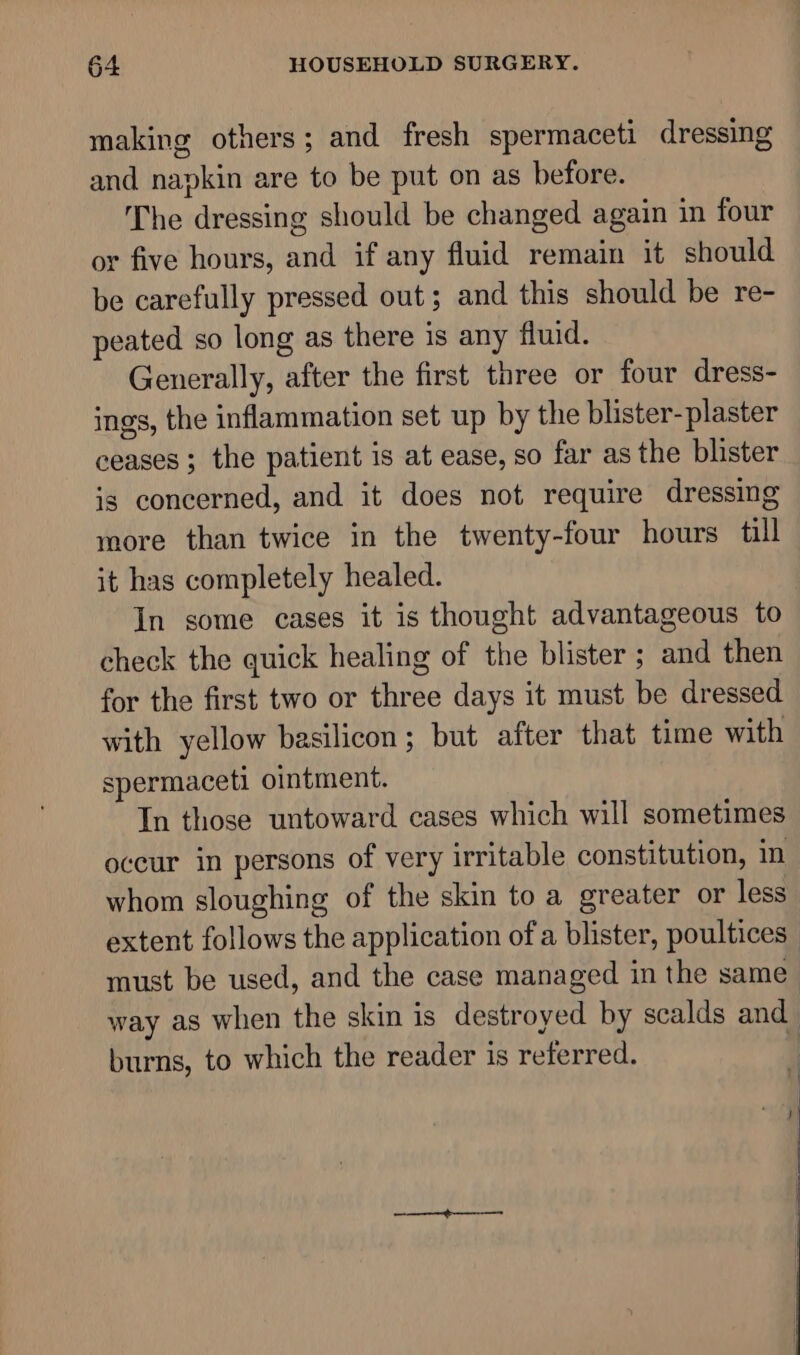 making others; and fresh spermaceti dressing and napkin are to be put on as before. The dressing should be changed again in four or five hours, and if any fluid remain it should be carefully pressed out; and this should be re- peated so long as there is any fluid. Generally, after the first three or four dress- ings, the inflammation set up by the blister- plaster ceases ; the patient is at ease, so far as the blister is concerned, and it does not require dressing more than twice in the twenty-four hours till it has completely healed. In some cases it is thought advantageous to check the quick healing of the blister ; and then for the first two or three days it must be dressed with yellow basilicon; but after that time with spermaceti ointment. In those untoward cases which will sometimes occur in persons of very irritable constitution, in whom sloughing of the skin to a greater or less extent follows the application of a blister, poultices | must be used, and the case managed in the same_ way as when the skin is destroyed by scalds and burns, to which the reader is referred. | | aa