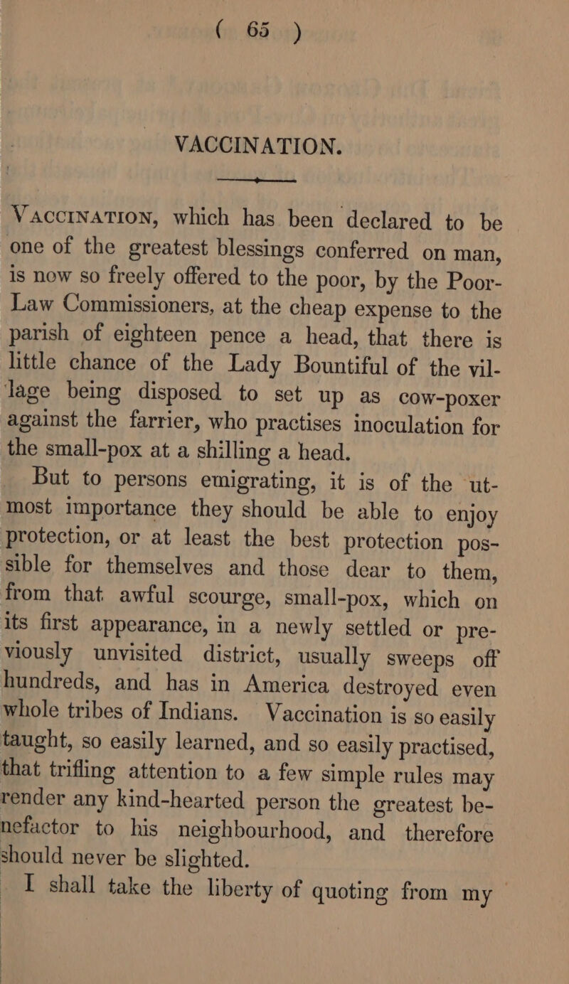 VACCINATION. Vaccination, which has been declared to be one of the greatest blessings conferred on man, is now so freely offered to the poor, by the Poor- Law Commissioners, at the cheap expense to the parish of eighteen pence a head, that there is little chance of the Lady Bountiful of the vil- lage being disposed to set up as cOw-poxer against the farrier, who practises inoculation for the small-pox at a shilling a head. But to persons emigrating, it is of the ut- most importance they should be able to enjoy protection, or at least the best protection pos- sible for themselves and those dear to them, from that awful scourge, small-pox, which on its first appearance, in a newly settled or pre- viously unvisited district, usually sweeps off hundreds, and has in America destroyed even whole tribes of Indians. Vaccination is so easily taught, so easily learned, and so easily practised, that trifling attention to a few simple rules may render any kind-hearted person the greatest be- nefactor to his neighbourhood, and_ therefore should never be slighted. I shall take the liberty of quoting from my >