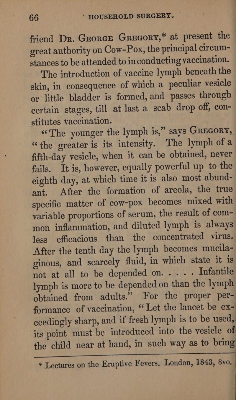 friend Dr. Grorce Grecory,* at present the great authority on Cow-Pox, the principal circum- stances to be attended to in conducting vaccination. The introduction of vaccine lymph beneath the skin, in consequence of which a peculiar vesicle or little bladder is formed, and passes through certain stages, till at last a scab drop off, con- stitutes vaccination. “The younger the lymph is,” says GREGORY, “the greater is its intensity. The lymph of a fifth-day vesicle, when it can be obtained, never fails. It is, however, equally powerful up to the eighth day, at which time it is also most abund- ant. After the formation of areola, the true specific matter of cow-pox becomes mixed with variable proportions of serum, the result of com- mon inflammation, and diluted lymph is always less efficacious than the concentrated virus. After the tenth day the lymph becomes mucila- ginous, and scarcely fluid, in which state it is not at all to be depended on. ... - Infantile lymph is more to be depended on than the lymph obtained from adults.” For the proper per- formance of vaccination, “‘ Let the lancet be ex- ceedingly sharp, and if fresh lymph is to be used, its point must be introduced into the vesicle of the child near at hand, in such way as to bring j Ge * Lectures on the Eruptive Fevers. London, 1843, 8vo. |