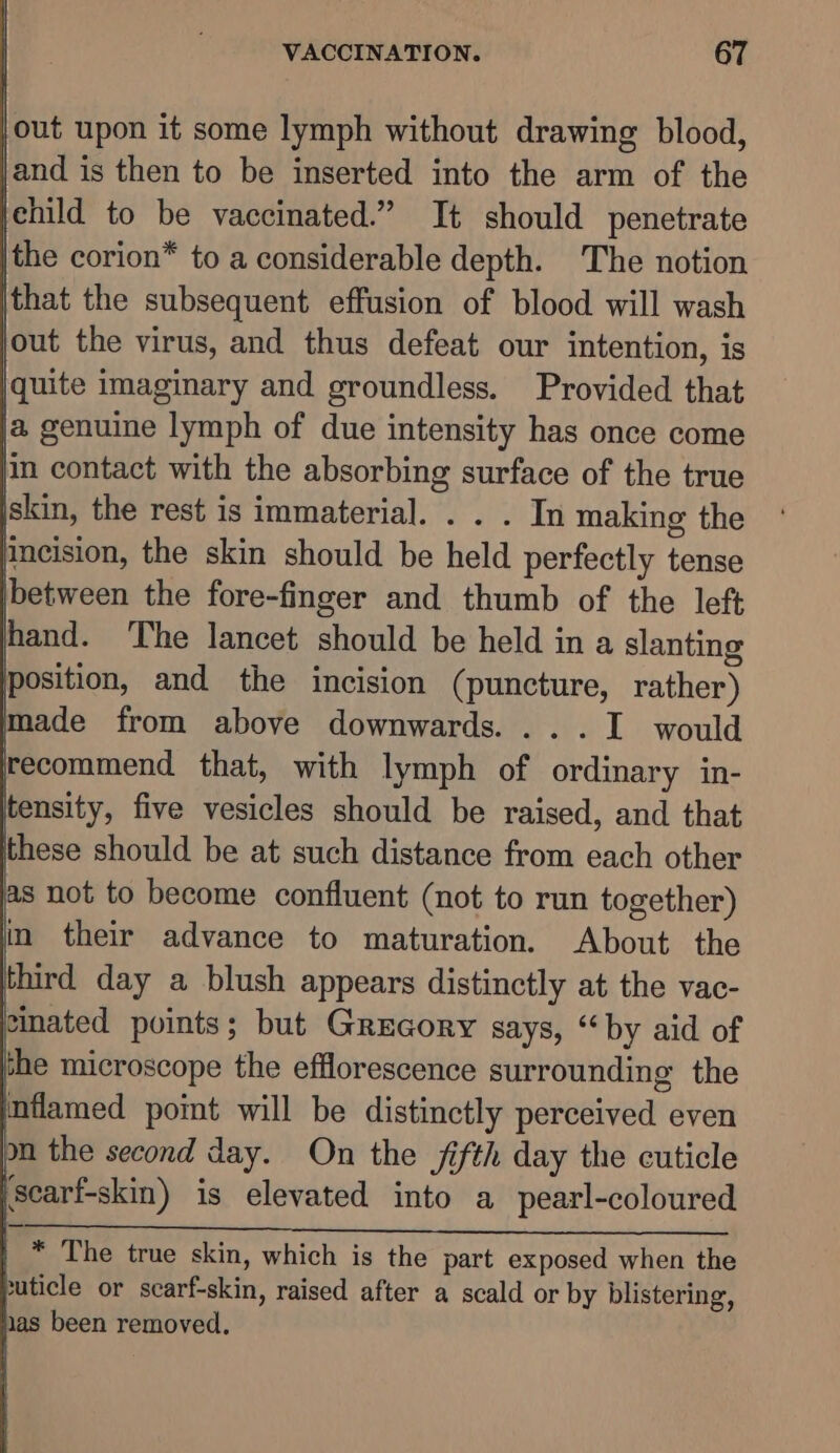 ie upon it some lymph without drawing blood, and is then to be inserted into the arm of the jehild to be vaccinated.” It should penetrate the corion* to a considerable depth. The notion that the subsequent effusion of blood will wash out the virus, and thus defeat our intention, is quite imaginary and groundless. Provided that a genuine lymph of due intensity has once come in contact with the absorbing surface of the true skin, the rest is immaterial. . . . In making the pneision, the skin should be held perfectly tense between the fore-finger and thumb of the left ent. The lancet should be held in a slanting position, and the incision (puncture, rather) made from above downwards. ...I would f { recommend that, with lymph of ordinary in- tensity, five vesicles should be raised, and that ithese should be at such distance from each other as not to become confluent (not to run together) in their advance to maturation. About. the hird day a blush appears distinctly at the vac- inated points; but Grecory says, “by aid of the microscope the efflorescence surrounding the inflamed pomt will be distinctly perceived even on the second day. On the fifth day the cuticle \searf-skin) is elevated into a pearl-coloured vs, eS Ee 2 ERO ny seein tedee. Seema e | * The true skin, which is the part exposed when the puticle or scarf-skin, raised after a scald or by blistering, las been removed.