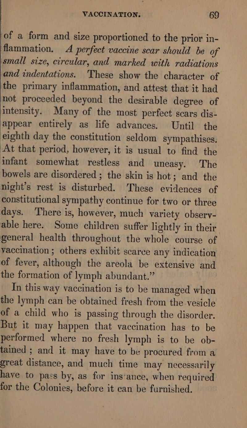 of a form and size proportioned to the prior in- flammation. A perfect vaccine scar should be of small size, circular, and marked with radiations and indentations. These show the character of the primary inflammation, and attest that it had not proceeded beyond the desirable degree of intensity. Many of the most perfect scars dis- appear entirely as life advances. Until the eighth day the constitution seldom sympathises. At that period, however, it is usual to find the infant somewhat restless and uneasy. The bowels are disordered ; the skin is hot; and the night’s rest is disturbed. These evidences of constitutional sympathy continue for two or three days. There is, however, much variety observ- able here. Some children suffer lightly in their general health throughout the whole course of vaccination ; others exhibit scarce any indication of fever, although the areola be extensive and the formation of lymph abundant.” In this way vaccination is to be managed when the lymph can be obtained fresh from the vesicle of a child who is passing through the disorder. But it may happen that vaccination has to be performed where no fresh lymph is to be ob- tained ; and it may have to be procured from a great distance, and much time may necessarily have to pass by, as for ins‘ance, when required for the Colonies, before it can be furnished.