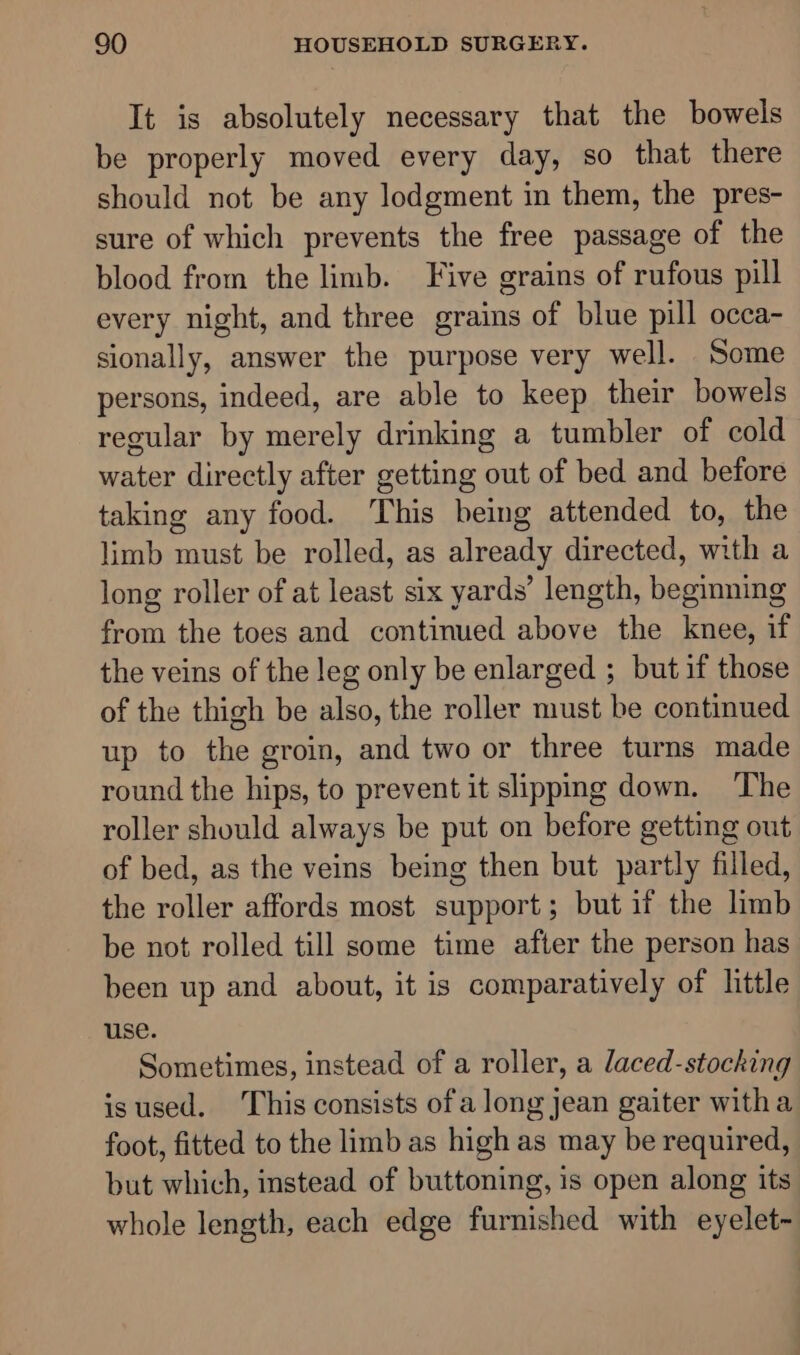 It is absolutely necessary that the bowels be properly moved every day, so that there should not be any lodgment in them, the pres- sure of which prevents the free passage of the blood from the limb. Five grains of rufous pill every night, and three grains of blue pill occa- sionally, answer the purpose very well. Some persons, indeed, are able to keep their bowels regular by merely drinking a tumbler of cold water directly after getting out of bed and before taking any food. This being attended to, the limb must be rolled, as already directed, with a long roller of at least six yards’ length, beginning from the toes and continued above the knee, if the veins of the leg only be enlarged ; but if those of the thigh be also, the roller must be continued up to the groin, and two or three turns made round the hips, to prevent it slipping down. The roller should always be put on before getting out of bed, as the veins being then but partly filled, the roller affords most support; but if the limb be not rolled till some time after the person has been up and about, it is comparatively of little use. Sometimes, instead of a roller, a laced-stocking isused. This consists ofa long jean gaiter witha foot, fitted to the limb as high as may be required, but which, instead of buttoning, is open along its whole length, each edge furnished with eyelet-