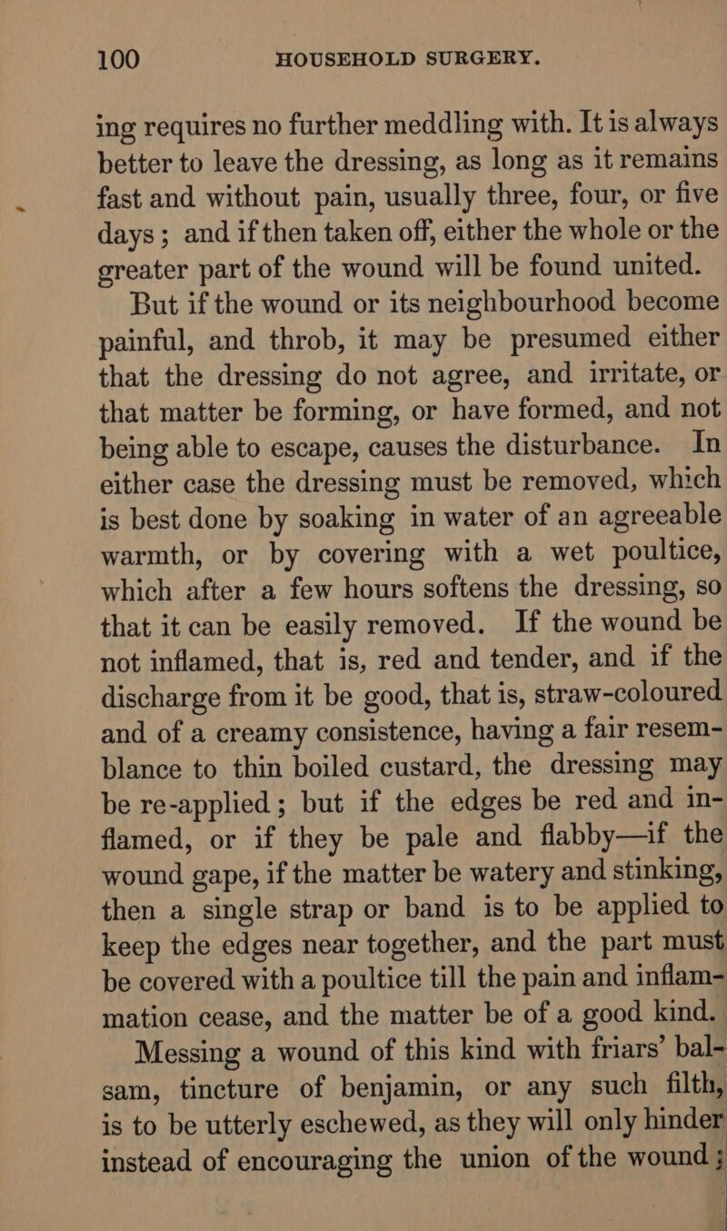 ing requires no further meddling with. It is always better to leave the dressing, as long as it remains fast and without pain, usually three, four, or five days; and if then taken off, either the whole or the greater part of the wound will be found united. But if the wound or its neighbourhood become painful, and throb, it may be presumed either that the dressing do not agree, and irritate, or that matter be forming, or have formed, and not being able to escape, causes the disturbance. In either case the dressing must be removed, which is best done by soaking in water of an agreeable warmth, or by covering with a wet poultice, which after a few hours softens the dressing, so that it can be easily removed. If the wound be not inflamed, that is, red and tender, and if the discharge from it be good, that is, straw-coloured and of a creamy consistence, having a fair resem- blance to thin boiled custard, the dressing may be re-applied ; but if the edges be red and in- flamed, or if they be pale and flabby—if the wound gape, if the matter be watery and stinking, then a single strap or band is to be applied to keep the edges near together, and the part must be covered with a poultice till the pain and inflam- mation cease, and the matter be of a good kind. | Messing a wound of this kind with friars’ bal- sam, tincture of benjamin, or any such filth, is to be utterly eschewed, as they will only hinder instead of encouraging the union of the wound ;