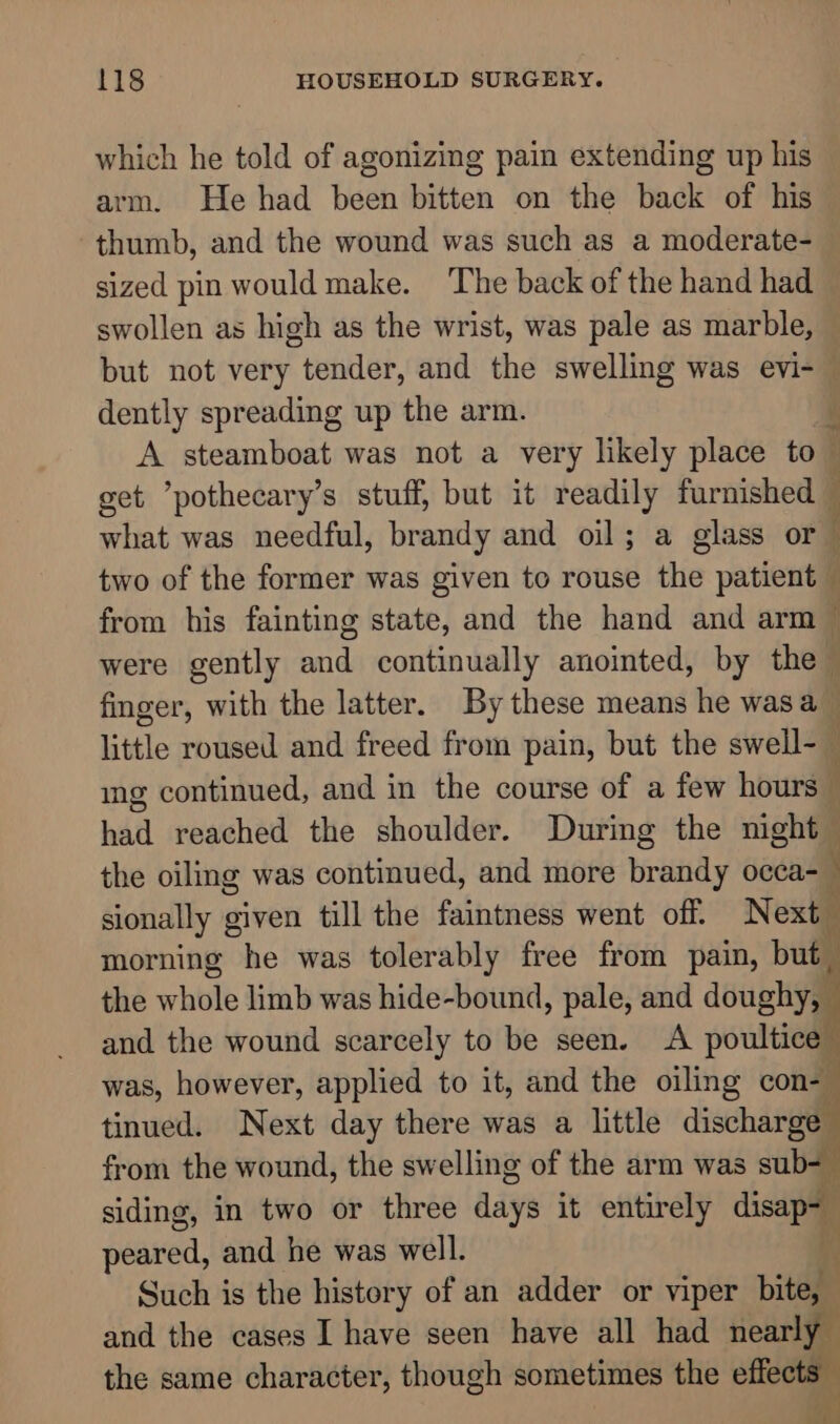 which he told of agonizing pain extending up his arm. He had been bitten on the back of his thumb, and the wound was such as a moderate- sized pin would make. The back of the hand had swollen as high as the wrist, was pale as marble, but not very tender, and the swelling was evi- © dently spreading up the arm. A steamboat was not a very likely place to get pothecary’s stuff, but it readily furnished what was needful, brandy and oil; a glass or two of the former was given to rouse the patient from his fainting state, and the hand and arm ~ were gently and continually anointed, by the finger, with the latter. By these means he was a_ little roused and freed from pain, but the swell-— ing continued, and in the course of a few hours — badd reached the shoulder. During the night the oiling was continued, and more brandy occa- sionally given till the faintness went off. Next ‘ morning he was tolerably free from pain, but I the whole limb was hide-bound, pale, and doughy, and the wound scarcely to be seen. A poultice was, however, applied to it, and the oiling con- | tinued. Next day there was a little discharge from the wound, the swelling of the arm was sub- siding, in two or three aays it entirely disap A peared, and he was well. i Such is the history of an adder or viper bite, and the cases I have seen have all had sail the same character, though sometimes the effec . ent Se ee ee