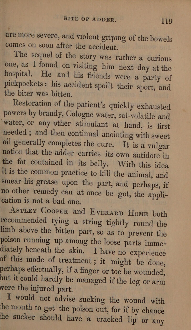 are more severe, and violent griping of the bowels comes on soon after the accident. The sequel of the story was rather a curious one, as I found on visiting him next day at the hospital. He and his friends were a party of pickpockets: his accident spoilt their sport, and the biter was bitten. Restoration of the patient’s quickly exhausted powers by brandy, Cologne water, sal-volatile and ‘water, or any other stimulant at hand, is first needed ; and then continual anointing with sweet oil generally completes the cure. It is a vulgar notion that the adder carries its own antidote in the fat contained in its belly. With this idea it is the common practice to Kill the animal, and smear his grease upon the part, and perhaps, if no other remedy can at once be got, the appli- cation is not a bad one. Astiey Cooper and Everarp Home both recommended tying a string tightly round the limb above the bitten part, so as to prevent the poison running up among the loose parts imme- diately beneath the skin. I have no experience of this mode of treatment ; it might be done, perhaps effectually, if a finger or toe be wounded, but it could hardly be managed if the leg or arm were the injured part. I would not advise sucking the wound with he mouth to get the poison out, for if by chance he sucker should have a cracked lip or any