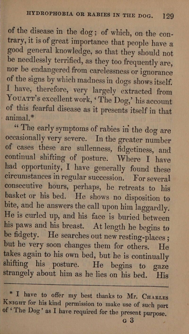 of the disease in the dog; of which, on the con- trary, it is of great importance that people have a good general knowledge, so that they should not be needlessly terrified, as they too frequently are, nor be endangered from carelessness or ignorance of the signs by which madness in dogs shows itself. I have, therefore, very largely extracted from Youart’s excellent work, ‘The Dog,’ his account of this fearful disease as it presents itself in that : animal.* “The early symptoms of rabies in the dog are occasionally very severe. In the greater number of cases these are sullenness, fidgetiness, and continual shifting of posture. Where I have had opportunity, I have generally found these circumstances in regular succession. For several consecutive hours, perhaps, he retreats to his basket or his bed. He shows no disposition to bite, and he answers the call upon him laggardly. He is curled up, and his face is buried between his paws and his breast. At length he begins to be fidgety. He searches out new resting-places ; but he very soon changes them for others. He takes again to his own bed, but he is continually ‘shifting his posture. He begins to gaze strangely about him as he lies on his bed. His ep * I have to offer my best thanks to Mr. Cuarres Kyieur for his kind permission to make use of such part of ‘The Dog’ as I have required for the present purpose. G3 /