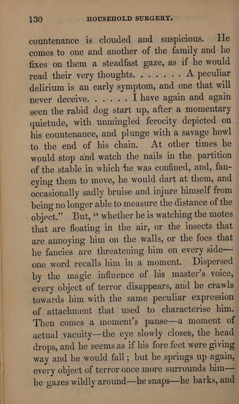 —————— a ae countenance is clouded and suspicious. He comes to one and another of the family and he fixes on them a steadfast gaze, as if he would read their very thoughts. ...... A peculiar delirium is an early symptom, and one that will never deceive. ....-- I have again and again seen the rabid dog start up, after a momentary quietude, with unmingled ferocity depicted on his countenance, and plunge with a savage howl to the end of his chain. At other times he would stop and watch the nails in the partition of the stable in which ‘the was confined, and, fan- cying them to move, he would dart at them, and occasionally sadly bruise and injure himself from being no longer able to measure the distance of the that are floating in the air, or the insects that are annoying him on the walls, or the foes that he fancies are threatening him on every side— one word recalls him in a moment. Dispersed by the magic influence of his master’s voice, every object of terror disappears, and he crawls towards him with the same peculiar expression of attachment that used to characterise him. Then comes a moment’s pause—a moment of actual vacuity—the eye slowly closes, the head drops, and he seems as if his fore feet were giving way and he would fall; but he springs up again, every object of terror once more surrounds him— he gazes wildly around—he snaps—he barks, and