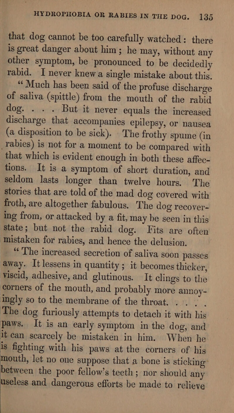 that dog cannot be too carefully watched: there is great danger about him; he may, without any other symptom, be pronounced to be decidedly rabid. I never knewa single mistake about this. “Much has been said of the profuse discharge of saliva (spittle) from the mouth of the rabid dog. . . . But it never equals the increased discharge that accompanies epilepsy, or nausea (a disposition to be sick). The frothy spume (in rabies) is not for a moment to be compared with that which is evident enough in both these affec- tions. It is a symptom of short duration, and seldom lasts longer than twelve hours. ‘The stories that are told of the mad dog covered with froth, are altogether fabulous. The dog recover- ing from, or attacked by a fit, may be seen in this state; but not the rabid dog. Fits are often Inistaken for rabies, and hence the delusion. “The increased secretion of saliva soon passes away. It lessens in quantity ; it becomes thicker, viscid, adhesive, and glutinous. It clings to the corners of the mouth, and probably more annoy- ingly so to the membrane of the throat. . . . between the poor fellow’s teeth; nor should any useless and dangerous efforts be made to relieve